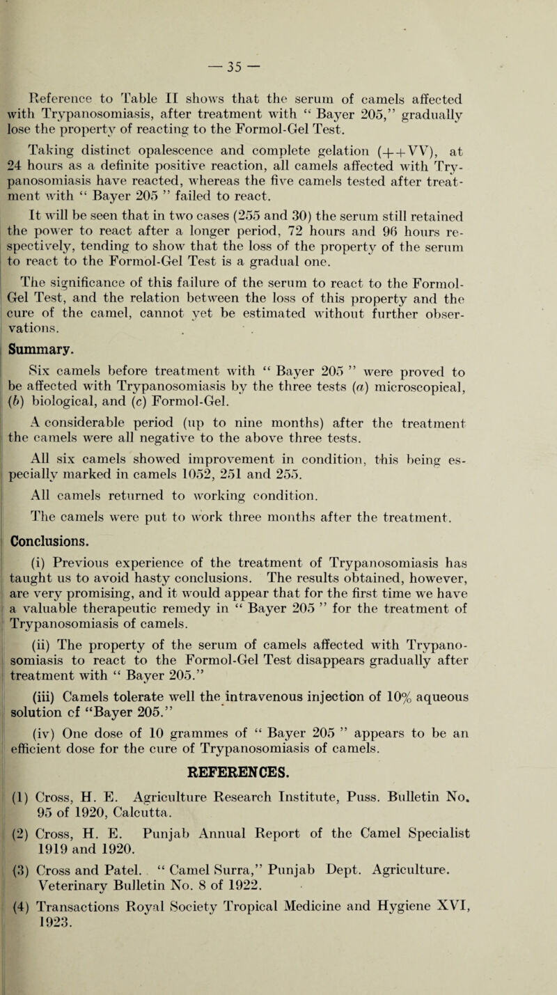 Reference to Table II shows that the serum of camels affected with Trypanosomiasis, after treatment with “ Bayer 205,” gradually lose the property of reacting to the Formol-Gel Test. Taking distinct opalescence and complete gelation (-g + VV), at 24 hours as a definite positive reaction, all camels affected with Try¬ panosomiasis have reacted, whereas the five camels tested after treat¬ ment with “ Bayer 205 ” failed to react. It will be seen that in two cases (255 and 30) the serum still retained the power to react after a longer period, 72 hours and 96 hours re¬ spectively, tending to show that the loss of the property of the serum to react to the Formol-Gel Test is a gradual one. The significance of this failure of the serum to react to the Formol- Gel Test, and the relation between the loss of this property and the cure of the camel, cannot yet be estimated without further obser¬ vations. Summary. Six camels before treatment with “ Bayer 205 ” were proved to be affected with Trypanosomiasis by the three tests (a) microscopical, (b) biological, and (c) Formol-Gel. A considerable period (up to nine months) after the treatment the camels were all negative to the above three tests. All six camels showed improvement in condition, this being es¬ pecially marked in camels 1052, 251 and 255. All camels returned to working condition. The camels were put to work three months after the treatment. Conclusions. (i) Previous experience of the treatment of Trypanosomiasis has taught us to avoid hasty conclusions. The results obtained, however, are very promising, and it would appear that for the first time we have a valuable therapeutic remedy in “ Bayer 205 ” for the treatment of Trypanosomiasis of camels. (ii) The property of the serum of camels affected with Trypano¬ somiasis to react to the Formol-Gel Test disappears gradually after treatment with “ Bayer 205.” (iii) Camels tolerate well the intravenous injection of 10% aqueous solution cf “Bayer 205.” (iv) One dose of 10 grammes of “ Bayer 205 ” appears to be an efficient dose for the cure of Trypanosomiasis of camels. REFERENCES. (1) Cross, H. E. Agriculture Research Institute, Puss. Bulletin No. 95 of 1920, Calcutta. (2) Cross, H. E. Punjab Annual Report of the Camel Specialist 1919 and 1920. (3) Cross and Patel. “ Camel Surra,” Punjab Dept. Agriculture. Veterinarv Bulletin No. 8 of 1922. (4) Transactions Royal Society Tropical Medicine and Hygiene XVI,