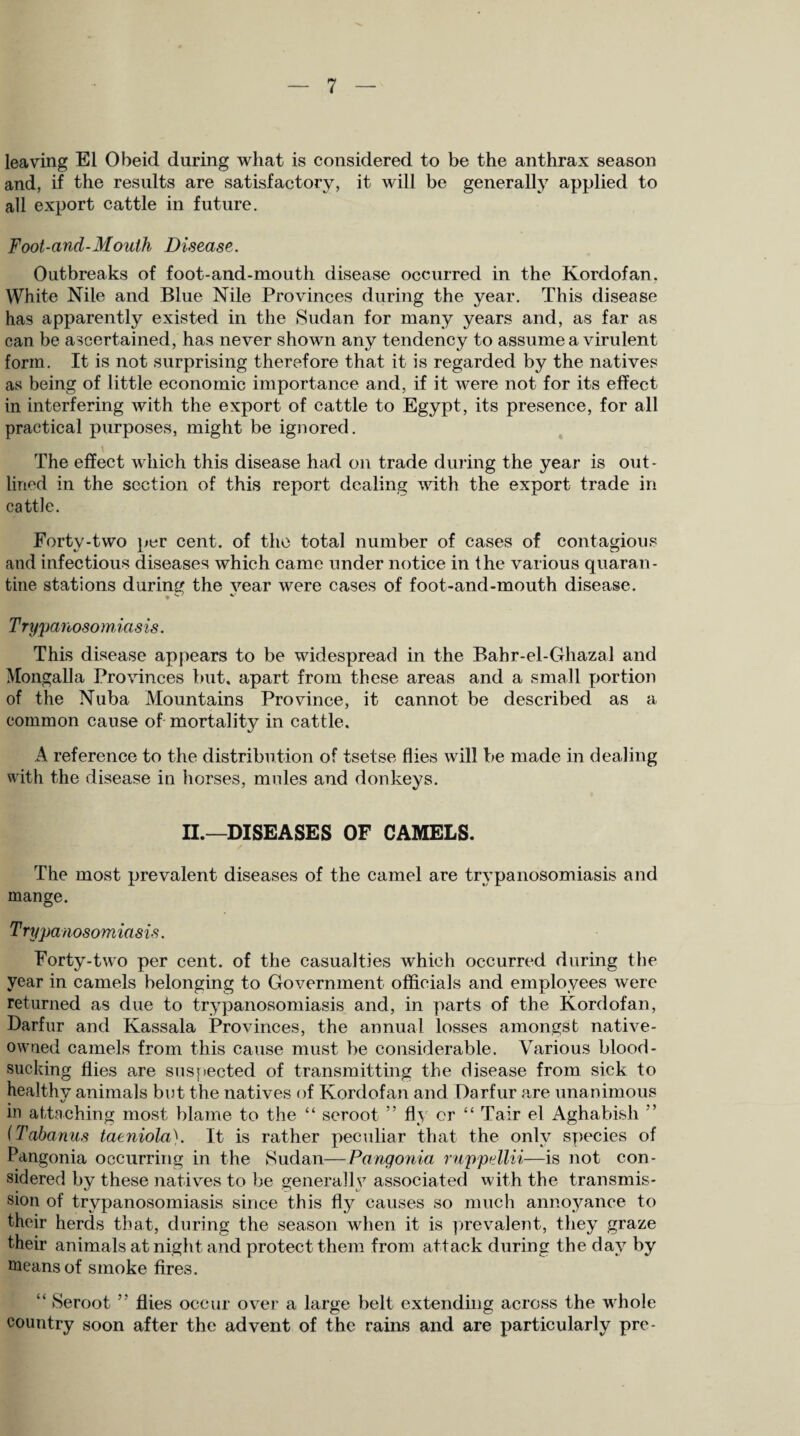 leaving El Obeid during what is considered to be the anthrax season and, if the results are satisfactory, it will be generally applied to all export cattle in future. Foot-and-Mouth Disease. Outbreaks of foot-and-mouth disease occurred in the Kordofan. White Nile and Blue Nile Provinces during the year. This disease has apparently existed in the Sudan for many years and, as far as can be ascertained, has never shown any tendency to assume a virulent form. It is not surprising therefore that it is regarded by the natives as being of little economic importance and, if it were not for its effect in interfering with the export of cattle to Egypt, its presence, for all practical purposes, might be ignored. The effect which this disease had on trade during the year is out¬ lined in the section of this report dealing with the export trade in cattle. Forty-two per cent, of the total number of cases of contagious and infectious diseases which came under notice in the various quaran¬ tine stations during the vear were cases of foot-and-mouth disease. s. y Trypanosomiasis. This disease appears to be widespread in the Bahr-el-Ghazal and Mongalla Provinces but. apart from these areas and a small portion of the Nuba Mountains Province, it cannot be described as a common cause of mortality in cattle. A reference to the distribution of tsetse flies will be made in dealing with the disease in horses, mules and donkeys. II.—DISEASES OF CAMELS. The most prevalent diseases of the camel are trypanosomiasis and mange. Trypanosomiasis. Forty-two per cent, of the casualties which occurred during the year in camels belonging to Government officials and employees were returned as due to trypanosomiasis and, in parts of the Kordofan, Darfur and Kassala Provinces, the annual losses amongst native- owned camels from this cause must be considerable. Various blood¬ sucking flies are suspected of transmitting the disease from sick to healthy animals but the natives of Kordofan and Darfur are unanimous t 1/ in attaching most blame to the “ seroot ” fly or “ Tair el Aghabish ’ (Tabanus taeniola). It is rather peculiar that the only species of Pangonia occurring in the Sudan—Pangonia ruppellii—is not con¬ sidered by these natives to be generally associated with the transmis¬ sion of trypanosomiasis since this fly causes so much annoyance to their herds that, during the season when it is prevalent, they graze their animals at night and protect them from attack during the day by means of smoke fires. “ Seroot ” flies occur over a large belt extending across the whole country soon after the advent of the rains and are particularly pre-