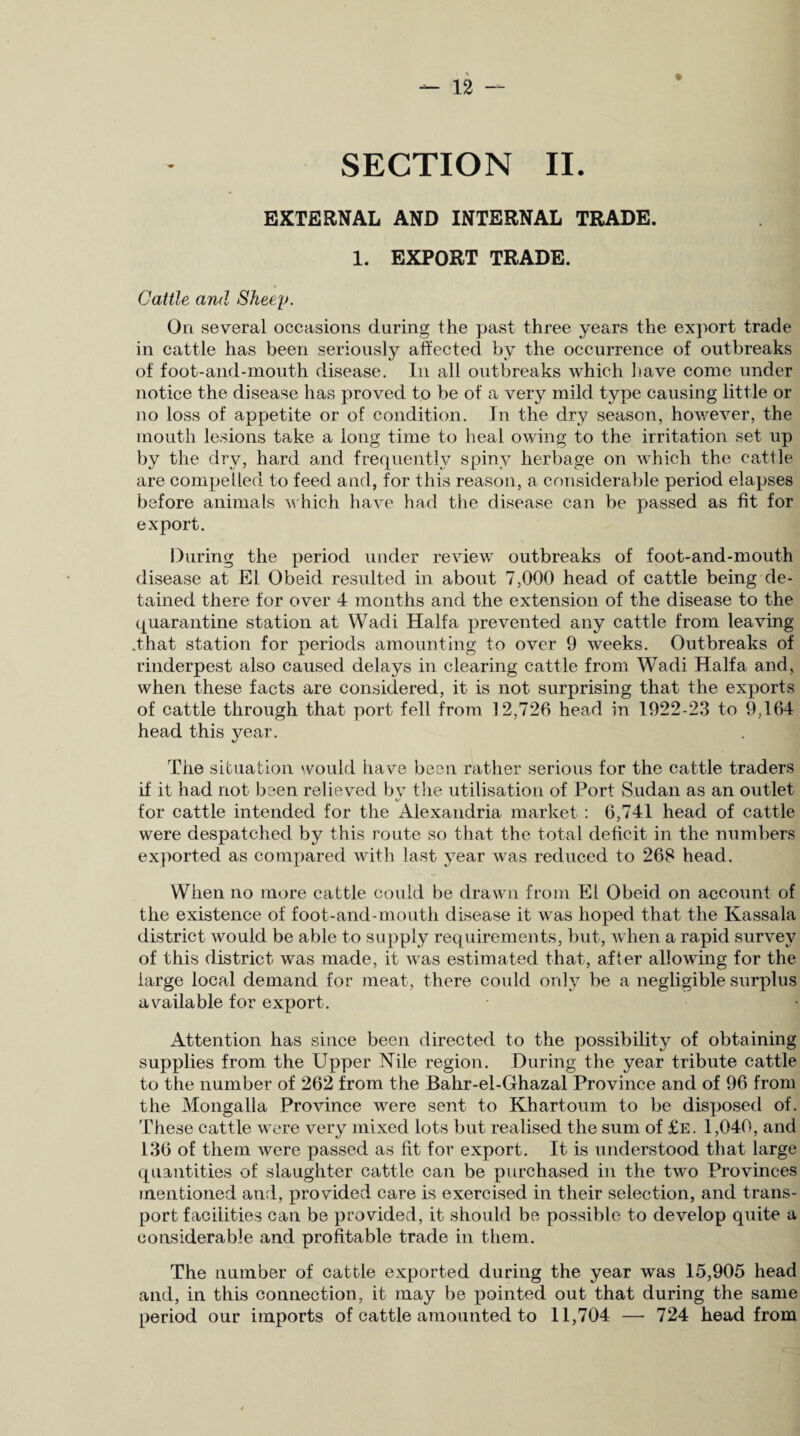 SECTION II. EXTERNAL AND INTERNAL TRADE. 1. EXPORT TRADE. Cattle and Sheep. On several occasions during the past three years the export trade in cattle has been seriously affected by the occurrence of outbreaks of foot-and-mouth disease. In all outbreaks which have come under notice the disease has proved to be of a very mild type causing little or no loss of appetite or of condition. In the dry season, however, the mouth lesions take a long time to heal owing to the irritation set up by the dry, hard and frequently spiny herbage on which the cattle are compelled to feed and, for this reason, a considerable period elapses before animals which have had the disease can be passed as fit for export. During the period under review outbreaks of foot-and-mouth disease at El Obeid resulted in about 7,000 head of cattle being de¬ tained there for over 4 months and the extension of the disease to the quarantine station at Wadi Haifa prevented any cattle from leaving .that station for periods amounting to over 9 weeks. Outbreaks of rinderpest also caused delays in clearing cattle from Wadi Haifa and, when these facts are considered, it is not surprising that the exports of cattle through that port fell from 12,726 head in 1922-23 to 9,164 head this year. The situation would have been rather serious for the cattle traders if it had not been relieved bv the utilisation of Port Sudan as an outlet o for cattle intended for the Alexandria market : 6,741 head of cattle were despatched by this route so that the total deficit in the numbers exported as compared with last year was reduced to 268 head. When no more cattle could be drawn from El Obeid on account of the existence of foot-and-mouth disease it was hoped that the Kassala district would be able to supply requirements, but, when a rapid survey of this district was made, it was estimated that, after allowing for the large local demand for meat, there could only be a negligible surplus available for export. Attention has since been directed to the possibility of obtaining supplies from the Upper Nile region. During the year tribute cattle to the number of 262 from the Bahr-el-Ghazal Province and of 96 from the Mongalla Province were sent to Khartoum to be disposed of. These cattle were very mixed lots but realised the sum of £e. 1,040, and 136 of them were passed as fit for export. It is understood that large quantities of slaughter cattle can be purchased in the two Provinces mentioned and, provided care is exercised in their selection, and trans¬ port facilities can be provided, it should be possible to develop quite a considerable and profitable trade in them. The number of cattle exported during the year was 15,905 head and, in this connection, it may be pointed out that during the same period our imports of cattle amounted to 11,704 — 724 head from