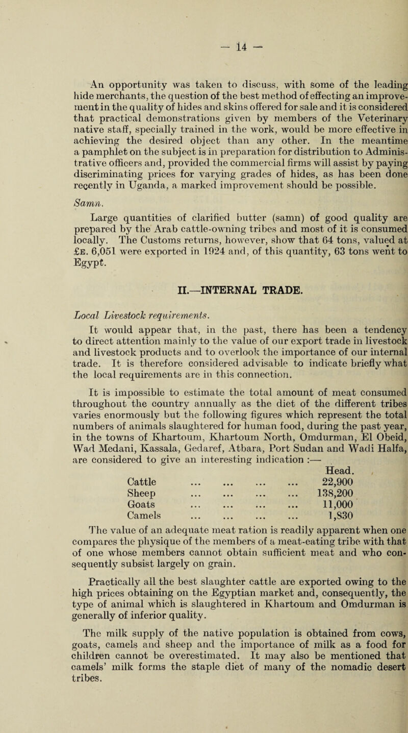 An opportunity was taken to discuss, with some of the leading hide merchants, the question of the best method of effecting an improve¬ ment in the quality of hides and skins offered for sale and it is considered that practical demonstrations given by members of the Veterinary native staff, specially trained in the work, would be more effective in achieving the desired object than any other. In the meantime a pamphlet on the subject is in preparation for distribution to Adminis¬ trative officers and, provided the commercial firms will assist by paying discriminating prices for varying grades of hides, as has been done recently in Uganda, a marked improvement should be possible. Samn. Large quantities of clarified butter (samn) of good quality are prepared by the Arab cattle-owning tribes and most of it is consumed locally. The Customs returns, however, show that 64 tons, valued at £e. 6,051 were exported in 1924 and, of this quantity, 63 tons went to Egypt. II.—INTERNAL TRADE. Local Livestock requirements. It would appear that, in the past, there has been a tendency to direct attention mainly to the value of our export trade in livestock and livestock products and to overlook the importance of our internal trade. It is therefore considered advisable to indicate briefly what the local requirements are in this connection. It is impossible to estimate the total amount of meat consumed throughout the country annually as the diet of the different tribes varies enormously but the following figures which represent the total numbers of animals slaughtered for human food, during the past year, in the towns of Khartoum, Khartoum North, Omdurman, El Obeid, Wad Medani, Kassala, Gedaref, Atbara, Port Sudan and Wadi Haifa, are considered to give an interesting indication :— Head. Cattle Sheep Goats Camels 22,900 138,200 11,000 1,830 The value of an adequate meat ration is readily apparent when one compares the physique of the members of a meat-eating tribe with that of one whose members cannot obtain sufficient meat and who con¬ sequently subsist largely on grain. Practically all the best slaughter cattle are exported owing to the high prices obtaining on the Egyptian market and, consequently, the type of animal which is slaughtered in Khartoum and Omdurman is generally of inferior quality. The milk supply of the native population is obtained from cows, goats, camels and sheep and the importance of milk as a food for children cannot be overestimated. It may also be mentioned that camels’ milk forms the staple diet of many of the nomadic desert tribes.