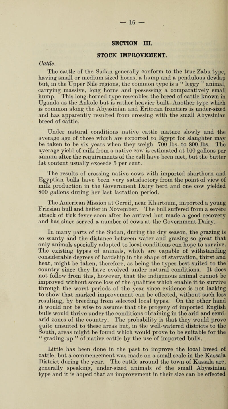 SECTION III. STOCK IMPROVEMENT. Cattle. The cattle of the Sudan generally conform to the true Zabu type, having small or medium sized horns, a hump and a pendulous dewlap but, in the Upper Nile regions, the common type is a “ leggy ” animal, carrying massive, long horns and possessing a comparatively small hump. This long-horned type resembles the breed of cattle known in Uganda as the Ankole but is rather heavier built. Another type which is common along the Abyssinian and Eritrean frontiers is under-sized and has apparently resulted from crossing with the small Abyssinian breed of cattle. Under natural conditions native cattle mature slowly and the average age of those which are exported to Egypt for slaughter may be taken to be six years when they weigh 700 lbs. to 800 lbs. The average yield of milk from a native cowr is estimated at 100 gallons per annum after the requirements of the calf have been met, but the butter fat content usually exceeds 5 per cent. The results of crossing native cows with imported shorthorn and Egyptian bulls have been very satisfactory from the point of view of milk production in the Government Dairy herd and one cow yielded 800 gallons during her last lactation period. The American Mission at Gereif, near Khartoum, imported a young Friesian bull and heifer in November. The bull suffered from a severe attack of tick fever soon after he arrived but made a good recovery and has since served a number of cows at the Government Dairy. In many parts of the Sudan, during the dry season, the grazing is so scanty and the distance between water and grazing so great that only animals specially adapted to local conditions can hope to survive. The existing types of animals, which are capable of withstanding considerable degrees of hardship in the shape of starvation, thirst and heat, might be taken, therefore, as being the types best suited to the country since they have evolved under natural conditions. It does not follow from this, however, that the indigenous animal cannot be improved without some loss of the qualities which enable it to survive through the worst periods of the year since evidence is not lacking to show that marked improvement can be effected, without such loss resulting, by breeding from selected local types. On the other hand it would not be wise to assume that the progeny of imported English bulls would thrive under the conditions obtaining in the arid and semi- arid zones of the country. The probability is that they would prove quite unsuited to these areas but, in the well-watered districts to the South, areas might be found which wTould prove to be suitable for the “ grading-up ” of native cattle by the use of imported bulls. Little has been done in the past to improve the local breed of cattle, but a commencement was made on a small scale in the Kassala District during the year. The cattle around the town of Kassala are, generally speaking, under-sized animals of the small Abyssinian type and it is hoped that an improvement in their size can be effected