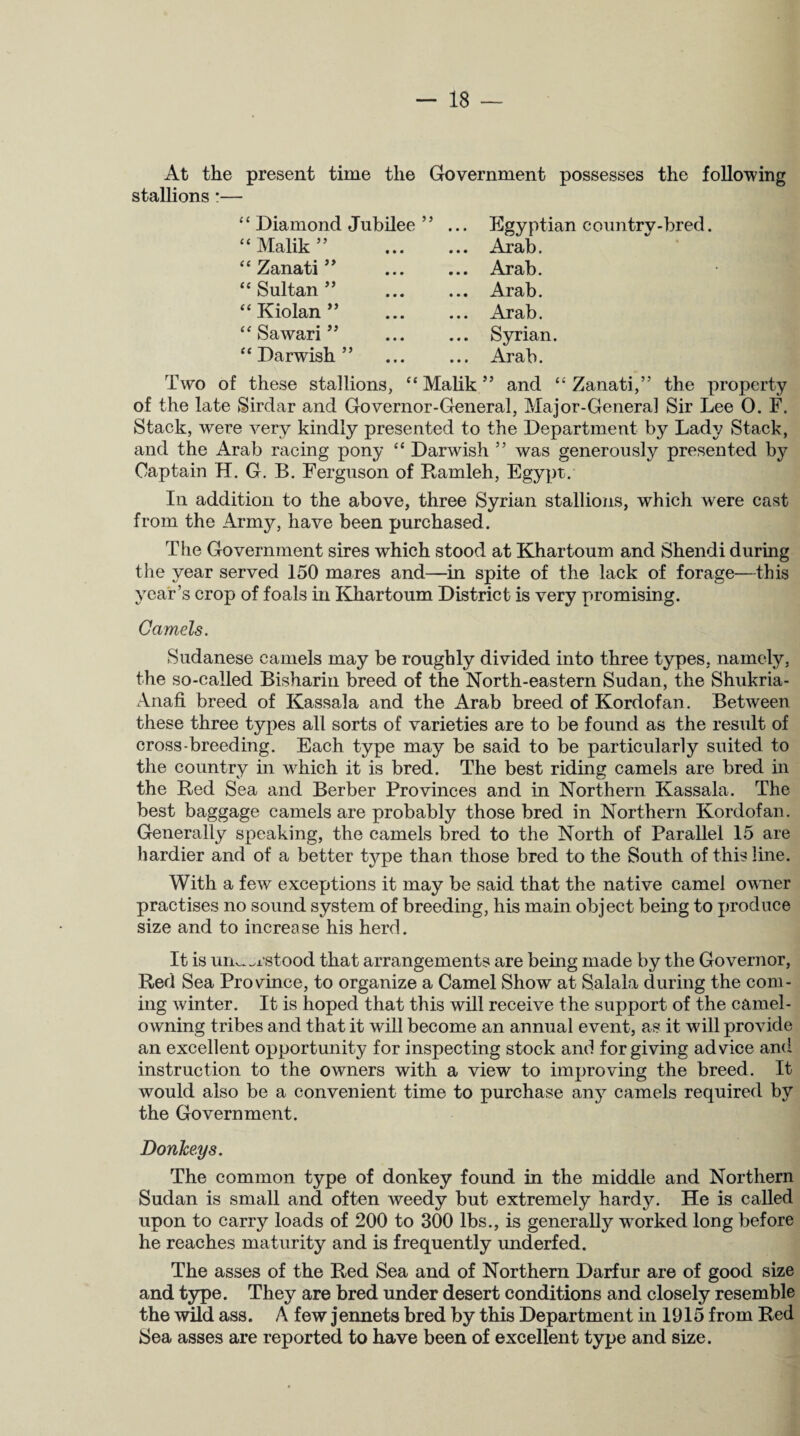 At the present time the Government possesses the following stallions *— ‘ ‘ Diamond Jubilee 55 ... Egyptian country-bred. “ Malik ” . Arab. “ Zanati ” . Arab. “ Sultan ” . Arab. “ Kiolan ” . Arab. “ Sawari ” Syrian. “Darwish” Arab. Two of these stallions, “ Malik ” and “ Zanati,” the property of the late Sirdar and Governor-General, Major-General Sir Lee 0. F. Stack, were very kindly presented to the Department by Lady Stack, and the Arab racing pony c< Darwish ” was generously presented by Captain H. G. B. Ferguson of Ramleh, Egypt. In addition to the above, three Syrian stallions, which were cast from the Army, have been purchased. The Government sires which stood at Khartoum and Shendi during the year served 150 mares and—in spite of the lack of forage—this year’s crop of foals in Khartoum District is very promising. Camels. Sudanese camels may be roughly divided into three types, namely, the so-called Bisharin breed of the North-eastern Sudan, the Shukria- Anafi breed of Kassala and the Arab breed of Kordofan. Between these three types all sorts of varieties are to be found as the result of cross-breeding. Each type may be said to be particularly suited to the country in which it is bred. The best riding camels are bred in the Red Sea and Berber Provinces and in Northern Kassala. The best baggage camels are probably those bred in Northern Kordofan. Generally speaking, the camels bred to the North of Parallel 15 are hardier and of a better type than those bred to the South of this line. With a few exceptions it may be said that the native camel owner practises no sound system of breeding, his main object being to produce size and to increase his herd. It is um^i'stood that arrangements are being made by the Governor, Red Sea Province, to organize a Camel Show at Salala during the com¬ ing winter. It is hoped that this will receive the support of the camel¬ owning tribes and that it will become an annual event, as it will provide an excellent opportunity for inspecting stock and forgiving advice and instruction to the owners with a view to improving the breed. It would also be a convenient time to purchase any camels required by the Government. Donkeys. The common type of donkey found in the middle and Northern Sudan is small and often weedy but extremely hardy. He is called upon to carry loads of 200 to 300 lbs., is generally worked long before he reaches maturity and is frequently underfed. The asses of the Red Sea and of Northern Darfur are of good size and type. They are bred under desert conditions and closely resemble the wild ass. A few jennets bred by this Department in 1915 from Red Sea asses are reported to have been of excellent type and size.