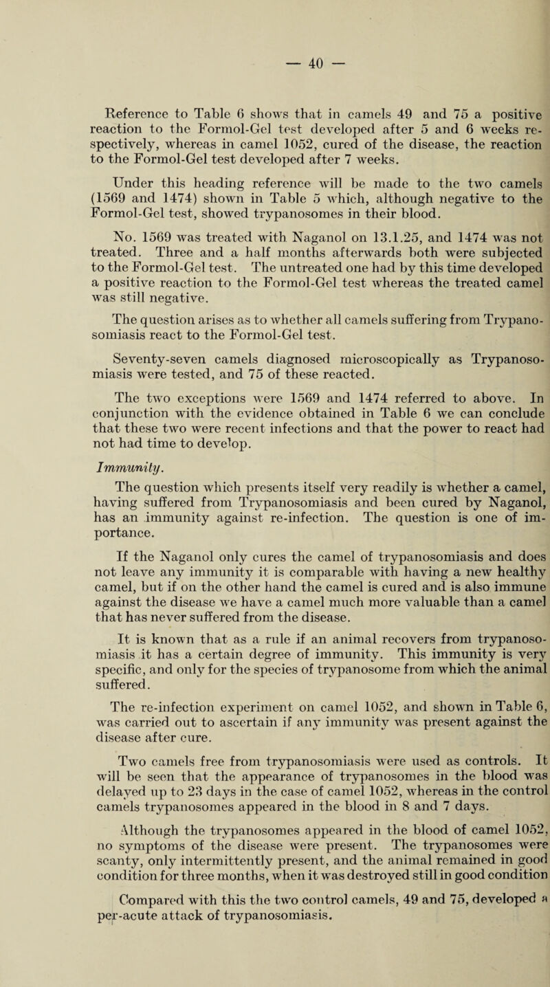 Reference to Table 6 shows that in camels 49 and 75 a positive reaction to the Formol-Gel test developed after 5 and 6 weeks re¬ spectively, whereas in camel 1052, cured of the disease, the reaction to the Formol-Gel test developed after 7 weeks. Under this heading reference will be made to the two camels (1569 and 1474) shown in Table 5 which, although negative to the Formol-Gel test, showed trypanosomes in their blood. No. 1569 was treated with Naganol on 13.1.25, and 1474 was not treated. Three and a half months afterwards both were subjected to the Formol-Gel test. The untreated one had by this time developed a positive reaction to the Formol-Gel test whereas the treated camel was still negative. The question arises as to whether all camels suffering from Trypano¬ somiasis react to the Formol-Gel test. Seventy-seven camels diagnosed microscopically as Trypanoso¬ miasis were tested, and 75 of these reacted. The two exceptions were 1569 and 1474 referred to above. In conjunction with the evidence obtained in Table 6 we can conclude that these two were recent infections and that the power to react had not had time to develop. Immunity. The question which presents itself very readily is whether a camel, having suffered from Trypanosomiasis and been cured by Naganol, has an immunity against re-infection. The question is one of im¬ portance. If the Naganol only cures the camel of trypanosomiasis and does not leave any immunity it is comparable with having a new healthy camel, but if on the other hand the camel is cured and is also immune against the disease we have a camel much more valuable than a camel that has never suffered from the disease. It is known that as a rule if an animal recovers from trypanoso¬ miasis it has a certain degree of immunity. This immunity is very specific, and only for the species of trypanosome from which the animal suffered. The re-iufection experiment on camel 1052, and shown in Table 6, was carried out to ascertain if any immunity was present against the disease after cure. Two camels free from trypanosomiasis were used as controls. It will be seen that the appearance of trypanosomes in the blood was delayed up to 23 days in the case of camel 1052, whereas in the control camels trypanosomes appeared in the blood in 8 and 7 days. Although the trypanosomes appeared in the blood of camel 1052, no symptoms of the disease were present. The trypanosomes were scanty, only intermittently present, and the animal remained in good condition for three months, when it was destroyed still in good condition Compared with this the two control camels, 49 and 75, developed a per-acute attack of trypanosomiasis.