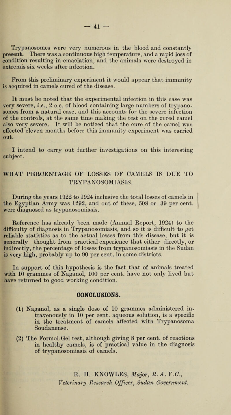 Trypanosomes were very numerous in the blood and constantly present. There was a continuous high temperature, and a rapid loss of condition resulting in emaciation, and the animals were destroyed in extremis six weeks after infection. From this preliminary experiment it would appear that immunity is acquired in camels cured of the disease. It must be noted that the experimental infection in this case was very severe, i.e., 2 c.c. of blood containing large numbers of trypano¬ somes from a natural case, and this accounts for the severe infection of the controls, at the same time making the test on the cured camel also very severe. It will be noticed that the cure of the camel was effected eleven months before this immunity experiment was carried out. I intend to carry out further investigations on this interesting subject. WHAT PERCENTAGE OF LOSSES OF CAMELS IS DUE TO TR YPANOS OMIASIS. During the years 1922 to 1924 inclusive the total losses of camels in the Egyptian Army was 1292, and out of these, 508 or 39 per cent, were diagnosed as trypanosomiasis. Reference has already been made (Annual Report, 1924) to the difficulty of diagnosis in Trypanosomiasis, and so it is difficult to get reliable statistics as to the actual losses from this disease, but it is generally thought from practical experience that either directly, or indirectly, the percentage of losses from trypanosomiasis in the Sudan is very high, probably up to 90 per cent, in some districts. In support of this hypothesis is the fact that of animals treated with 10 grammes of Naganol, 100 per cent, have not only lived but have returned to good working condition. CONCLUSIONS. (1) Naganol, as a single dose of 10 grammes administered in¬ travenously in 10 per cent, aqueous solution, is a specific in the treatment of camels affected with Trypanosoma Soudanense. (2) The Formol-Gel test, although giving 8 per cent, of reactions in healthy camels, is of practical value in the diagnosis of trypanosomiasis of camels. R. H. KNOWLES, Major, R. A. V.C., Veterinary Research Officer, Sudan Government.