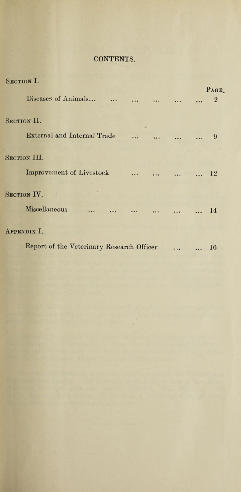 CONTENTS. Section I. Page. Diseases of Animals. 2 Section II. External and Internal Trade . 9 Section III. Improvement of Livestock . 12 Section IV. Miscellaneous . 14 Appendix I. Report of the Veterinary Research Officer ... ... 16