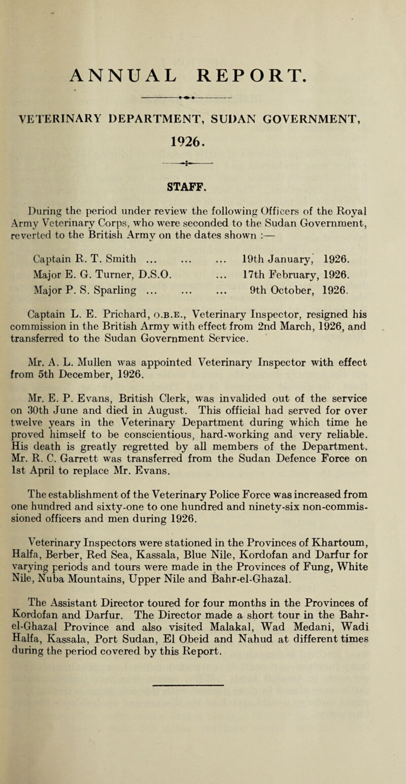 VETERINARY DEPARTMENT, SUDAN GOVERNMENT, 1926. ——I-- STAFF. During the period under review the following Officers of the Royal Army Veterinary Corps, who were seconded to the Sudan Government, reverted to the British Armv on the dates shown :— i/ Captain R. T. Smith ... ... ... 19th January, 1926. Major E. G. Turner, D.S.O. ... 17th February, 1926. Major P. S. Sparling ... ... ... 9th October, 1926. Captain L. E. Prichard, o.b.e., Veterinary Inspector, resigned his commission in the British Army with effect from 2nd March, 1926, and transferred to the Sudan Government Service. Mr. A. L. Mullen was appointed Veterinary Inspector with effect from 5th December, 1926. Mr. E. P. Evans, British Clerk, was invalided out of the service on 30th June and died in August. This official had served for over twelve years in the Veterinary Department during which time he proved himself to be conscientious, hard-working and very reliable. His death is greatly regretted by all members of the Department. Mr. R. C. Garrett was transferred from the Sudan Defence Force on 1st April to replace Mr. Evans. The establishment of the Veterinary Police Force was increased from one hundred and sixty-one to one hundred and ninety-six non-commis¬ sioned officers and men during 1926. Veterinary Inspectors were stationed in the Provinces of Khartoum, Haifa, Berber, Red Sea, Kassala, Blue Nile, Kordofan and Darfur for varying periods and tours were made in the Provinces of Fung, White Nile, Nuba Mountains, Upper Nile and Bahr-el-Ghazal. The Assistant Director toured for four months in the Provinces of Kordofan and Darfur. The Director made a short tour in the Bahr- el-Ghazal Province and also visited Malakal, Wad Medani, Wadi Haifa, Kassala, Port Sudan, El Obeid and Nahud at different times during the period covered by this Report.