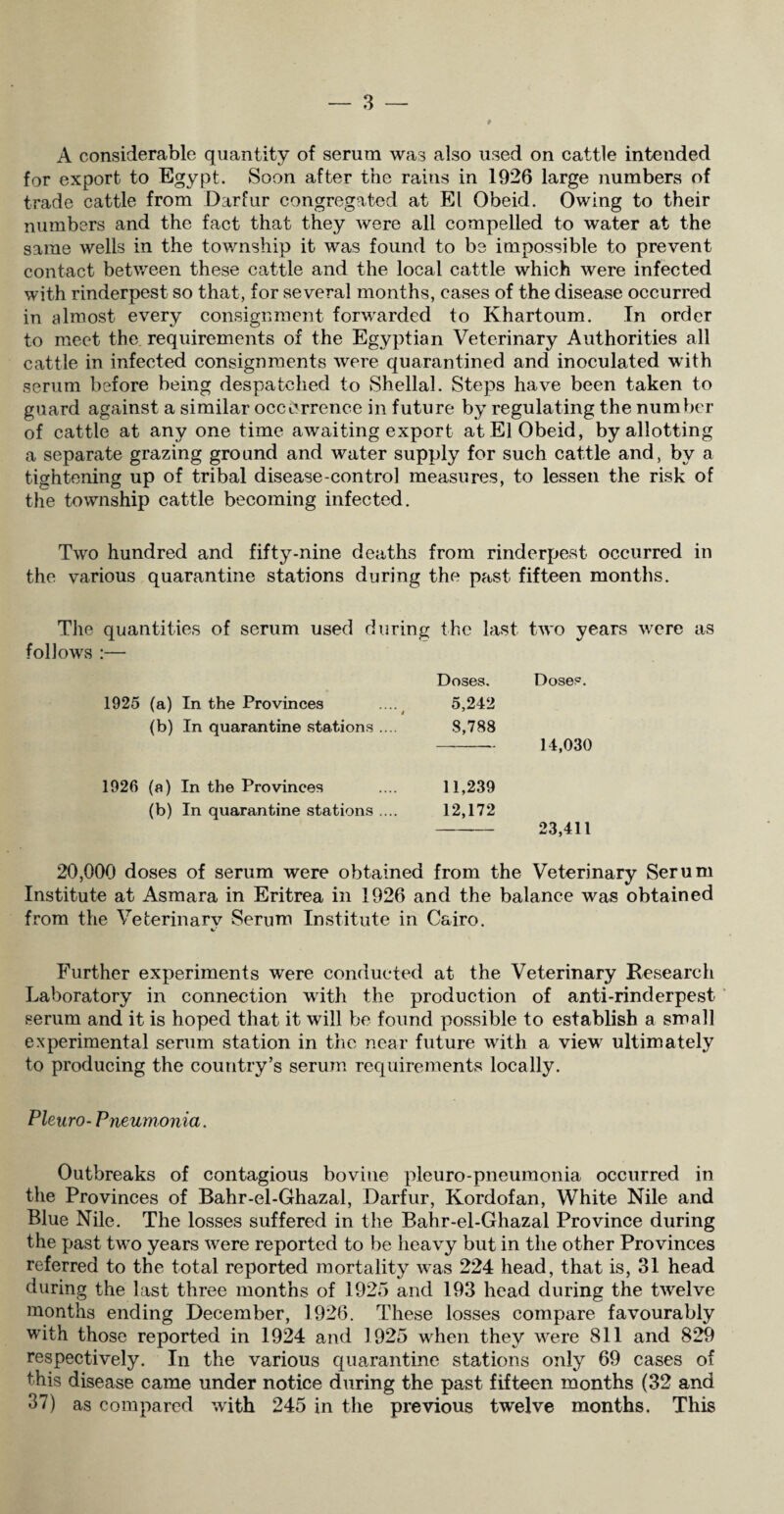 A considerable quantity of serum was also used on cattle intended for export to Egypt. Soon after the rains in 1926 large numbers of trade cattle from Darfur congregated at El Obeid. Owing to their numbers and the fact that they were all compelled to water at the same wells in the township it was found to be impossible to prevent contact between these cattle and the local cattle which were infected with rinderpest so that, for several months, cases of the disease occurred in almost every consignment forwarded to Khartoum. In order to meet the requirements of the Egyptian Veterinary Authorities all cattle in infected consignments were quarantined and inoculated with serum before being despatched to Shellal. Steps have been taken to guard against a similar occurrence in future by regulating the number of cattle at any one time awaiting export at El Obeid, by allotting a separate grazing ground and water supply for such cattle and, by a tightening up of tribal disease-control measures, to lessen the risk of the township cattle becoming infected. Two hundred and fifty-nine deaths from rinderpest occurred in the various quarantine stations during the past fifteen months. The quantities of serum used during the last two years were as follows :— Doses. Doses. 1925 (a) In the Provinces ....^ 5,242 (b) In quarantine stations .... 8,788 14,030 1926 (a) In the Provinces 11,239 (b) In quarantine stations .... 12,172 23,411 20,000 doses of serum were obtained from the Veterinary Serum Institute at Asmara in Eritrea in 1926 and the balance was obtained from the Veterinary Serum Institute in Cairo. Further experiments were conducted at the Veterinary Research Laboratory in connection with the production of anti-rinderpest serum and it is hoped that it will be found possible to establish a small experimental serum station in the near future with a view ultimately to producing the country’s serum requirements locally. Pleuro- Pneumonia. Outbreaks of contagious bovine pleuro-pneumonia occurred in the Provinces of Bahr-el-Ghazal, Darfur, Kordofan, White Nile and Blue Nile. The losses suffered in the Bahr-el-Ghazal Province during the past twro years were reported to be heavy but in the other Provinces referred to the total reported mortality wras 224 head, that is, 31 head during the last three months of 1925 and 193 head during the twelve months ending December, 1926. These losses compare favourably with those reported in 1924 and 1925 when they were 811 and 829 respectively. In the various quarantine stations only 69 cases of this disease came under notice during the past fifteen months (32 and 37) as compared with 245 in the previous twelve months. This