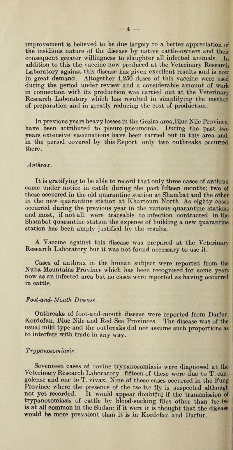improvement is believed to be due largely to a better appreciation of the insidious nature of the disease by native cattle-owners and their consequent greater willingness to slaughter all infected animals. In addition to this the vaccine now produced at the Veterinary Research Laboratory against this disease has given excellent results and is now in great demand. Altogether 4,250 doses of this vaccine were used during the period under review and a considerable amount of work in connection with its production was carried out at the Veterinary Research Laboratory which has resulted in simplifying the method of preparation and in greatly reducing the cost of production. In previous years heavy losses in the Gezira area,Blue Nile Province, have been attributed to pleuro-pneumonia. During the past two years extensive vaccinations have been carried out in this area and, in the period covered by this Report, only two outbreaks occurred there. Anthrax. It is gratifying to be able to record that only three cases of anthrax came under notice in cattle during the past fifteen months; two of these occurred in the old quarantine station at Shambat and the other in the new quarantine station at Khartoum North. As eighty cases occurred during the previous year in the various quarantine stations and most, if not all, were traceable to infection contracted in the Shambat quarantine station the expense of building a new quarantine station has been amply justified by the results. A Vaccine against this disease was prepared at the Veterinary Research Laboratory but it was not found necessary to use it. Cases of anthrax in the human subject were reported from the Nuba Mountains Province which has been recognised for some years now as an infected area but no cases were reported as having occurred in cattle. Foot-and-Mouth Disease. Outbreaks of foot-and-mouth disease were reported from Darfur. Kordofan, Blue Nile and Red Sea Provinces. The disease was of the usual mild type and the outbreaks did not assume such proportions as to interfere with trade in any way. Trypanosomiasis. Seventeen cases of bovine trypanosomiasis were diagnosed at the Veterinary Research Laboratory : fifteen of these were due to T. con- golense and one to T. vivax. Nine of these cases occurred in the Fung Province where the presence of the tse-tse fly is suspected although not yet recorded. It would appear doubtful if the transmission of trypanosomiasis of cattle by blood-sucking flies other than tse-tse is at all common in the Sudan; if it were it is thought that the disease would be more prevalent than it is in Kordofan and Darfur.