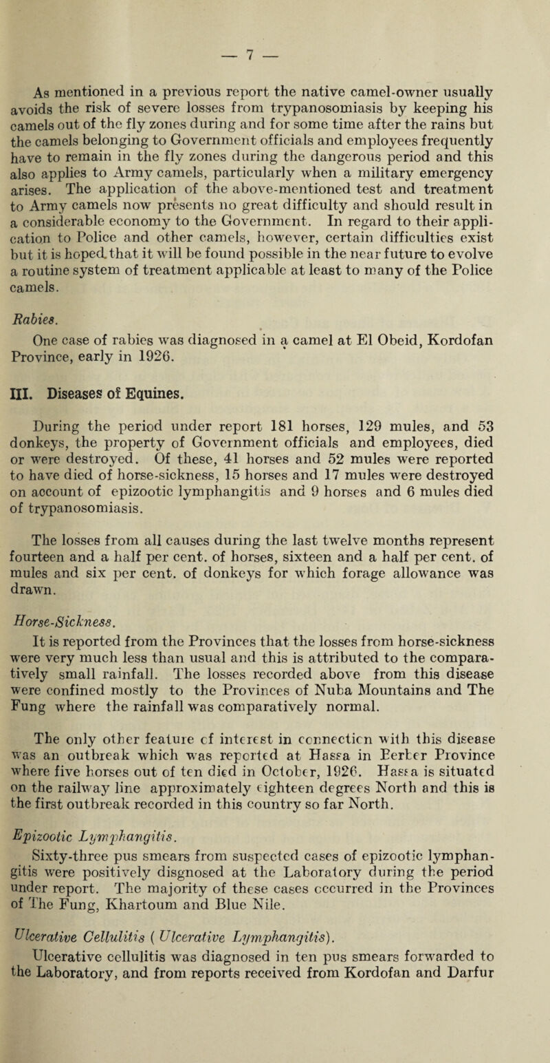 As mentioned in a previous report the native camel-owner usually avoids the risk of severe losses from trypanosomiasis by keeping his camels out of the fly zones during and for some time after the rains but the camels belonging to Government officials and employees frequently have to remain in the fly zones during the dangerous period and this also applies to Army camels, particularly when a military emergency arises. The application of the above-mentioned test and treatment to Army camels now presents no great difficulty and should result in a considerable economy to the Government. In regard to their appli¬ cation to Police and other camels, however, certain difficulties exist but it is hoped that it will be found possible in the near future to evolve a routine system of treatment applicable at least to many of the Police camels. Rabies. One case of rabies was diagnosed in a camel at El Obeid, Kordofan Province, early in 1926. III. Diseases of Equines. During the period under report 181 horses, 129 mules, and 53 donkeys, the property of Government officials and employees, died or were destroyed. Of these, 41 horses and 52 mules were reported to have died of horse-sickness, 15 horses and 17 mules were destroyed on account of epizootic lymphangitis and 9 horses and 6 mules died of trypanosomiasis. The losses from all causes during the last twelve months represent fourteen and a half per cent, of horses, sixteen and a half per cent, of mules and six per cent, of donkeys for which forage allowance was drawn. Horse-Sickness. It is reported from the Provinces that the losses from horse-sickness were very much less than usual and this is attributed to the compara¬ tively small rainfall. The losses recorded above from this disease were confined mostly to the Provinces of Nuba Mountains and The Fung where the rainfall was comparatively normal. The only other feature cf interest in connection with this disease was an outbreak which was reported at Hassa in Eerier Province wLere five horses out of ten died in October, 1926. Hassa is situated on the railwa}^ line approximately eighteen degrees North and this is the first outbreak recorded in this country so far North. Epizootic Lymphangitis. Sixty-three pus smears from suspected cases of epizootic tymphan- gitis were positively disgnosed at the Laboratory during the period under report. The majority of these cases occurred in the Provinces of The Fung, Khartoum and Blue Nile. Ulcerative Cellulitis ( Ulcerative lymphangitis). Ulcerative cellulitis was diagnosed in ten pus smears forwarded to the Laboratory, and from reports received from Kordofan and Darfur