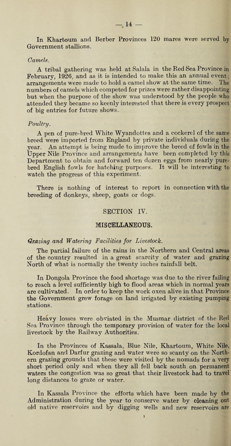 In Khartoum and Berber Provinces 120 mares were served by Government stallions. Camels. A tribal gathering was held at Salala in the Red Sea Province in February, 1926, and as it is intended to make this an annual event; arrangements were made to hold a camel show at the same time. The numbers of camels which competed for prizes were rather disappointing but when the purpose of the show was understood by the people who attended they became so keenly interested that there is every prospect of big entries for future shows. Poultry. A pen of pure-bred White Wyandottes and a cockerel of the same breed were imported from England by private individuals during the year. An attempt is being made to improve the breed of fowls in the Upper Nile Province and arrangements have been completed by this Department to obtain and forward ten dozen eggs from nearly pure¬ bred English fowls for hatching purposes. It will be interesting to watch the progress of this experiment. There is nothing of interest to report in connection with the breeding of donkeys, sheep, goats or dogs. SECTION IV. MISCELLANEOUS. Qmzing and Watering Facilities for Livestock. The partial failure of the rains in the Northern and Central areas of the country resulted in a great scarcity of water and grazing North of what is normally the twenty inches rainfall belt. In Dongola Province the food shortage was due to the river failing to reach a level sufficiently high to flood areas which in normal years are cultivated. In order to keep the work oxen alive in that Province the Government grew forage on land irrigated by existing pumping stations. Heavy losses were obviated in the Musmar district of the Red Sea Province through the temporary provision of water for the local livestock by the Railway Authorities. In the Provinces of Kassala, Blue Nile, Khartoum, White Nile, Kordofan and Darfur grazing and water were so scanty on the North¬ ern grazing grounds that these were visited by the nomads for a very short period only and when they all fell back south on permanent waters the congestion was so great that their livestock had to travel long distances to graze or water. In Kassala Province the efforts which have been made by the Administration during the year to conserve water by cleaning out old native reservoirs and by digging wells and new reservoirs are »