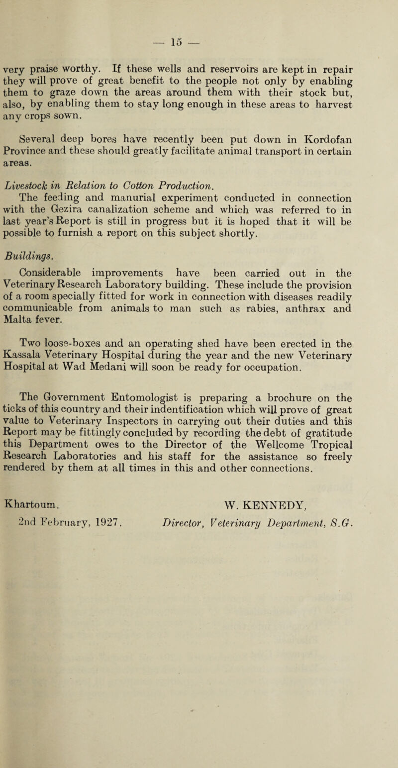 very praise worthy. If these wells and reservoirs are kept in repair they will prove of great benefit to the people not only by enabling them to graze down the areas around them with their stock but, also, by enabling them to stay long enough in these areas to harvest any crops sown. Several deep bores have recently been put down in Kordofan Province and these should greatly facilitate animal transport in certain areas. Livestock in Relation to Cotton Production. The feeding and manurial experiment conducted in connection with the Gezira canalization scheme and which was referred to in last year’s Report is still in progress but it is hoped that it will be possible to furnish a report on this subject shortly. Buildings. Considerable improvements have been carried out in the Veterinary Research Laboratory building. These include the provision of a room specially fitted for work in connection with diseases readily communicable from animals to man such as rabies, anthrax and Malta fever. Two loose-boxes and an operating shed have been erected in the Kassala Veterinary Hospital during the year and the new Veterinary Hospital at Wad Medani will soon be ready for occupation. The Government Entomologist is preparing a brochure on the ticks of this country and their indentification which will prove of great value to Veterinary Inspectors in carrying out their duties and this Report may be fittingly concluded by recording the debt of gratitude this Department owes to the Director of the Wellcome Tropical Research Laboratories and his staff for the assistance so freely rendered by them at all times in this and other connections. Khartoum. 2nd February, 1927. W. KENNEDY, Director, Veterinary Department, S.G.
