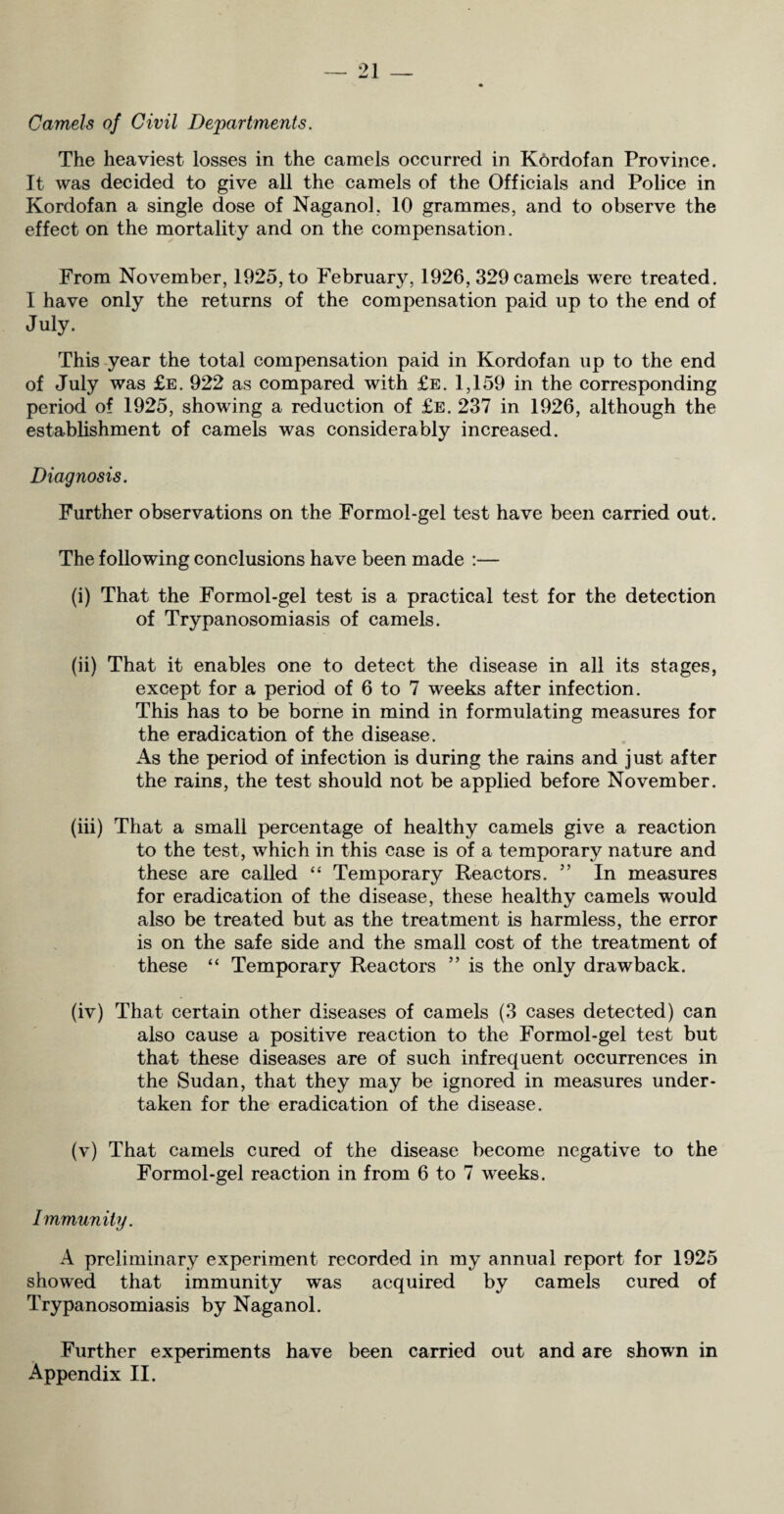 Camels of Civil Departments. The heaviest losses in the camels occurred in K6rdofan Province. It was decided to give all the camels of the Officials and Police in Kordofan a single dose of Naganol, 10 grammes, and to observe the effect on the mortality and on the compensation. From November, 1925, to February, 1926, 329 camels were treated. I have only the returns of the compensation paid up to the end of July. This year the total compensation paid in Kordofan up to the end of July was £e. 922 as compared with £e. 1,159 in the corresponding period of 1925, showing a reduction of £e. 237 in 1926, although the establishment of camels was considerably increased. Diagnosis. Further observations on the Formol-gel test have been carried out. The following conclusions have been made :— (i) That the Formol-gel test is a practical test for the detection of Trypanosomiasis of camels. (ii) That it enables one to detect the disease in all its stages, except for a period of 6 to 7 weeks after infection. This has to be borne in mind in formulating measures for the eradication of the disease. As the period of infection is during the rains and just after the rains, the test should not be applied before November. (iii) That a small percentage of healthy camels give a reaction to the test, which in this case is of a temporary nature and these are called “ Temporary Reactors. ” In measures for eradication of the disease, these healthy camels would also be treated but as the treatment is harmless, the error is on the safe side and the small cost of the treatment of these “ Temporary Reactors ” is the only drawback. (iv) That certain other diseases of camels (3 cases detected) can also cause a positive reaction to the Formol-gel test but that these diseases are of such infrequent occurrences in the Sudan, that they may be ignored in measures under¬ taken for the eradication of the disease. (v) That camels cured of the disease become negative to the Formol-gel reaction in from 6 to 7 weeks. Immunity. A preliminary experiment recorded in my annual report for 1925 showed that immunity w^as acquired by camels cured of Trypanosomiasis by Naganol. Further experiments have been carried out and are shown in Appendix II.
