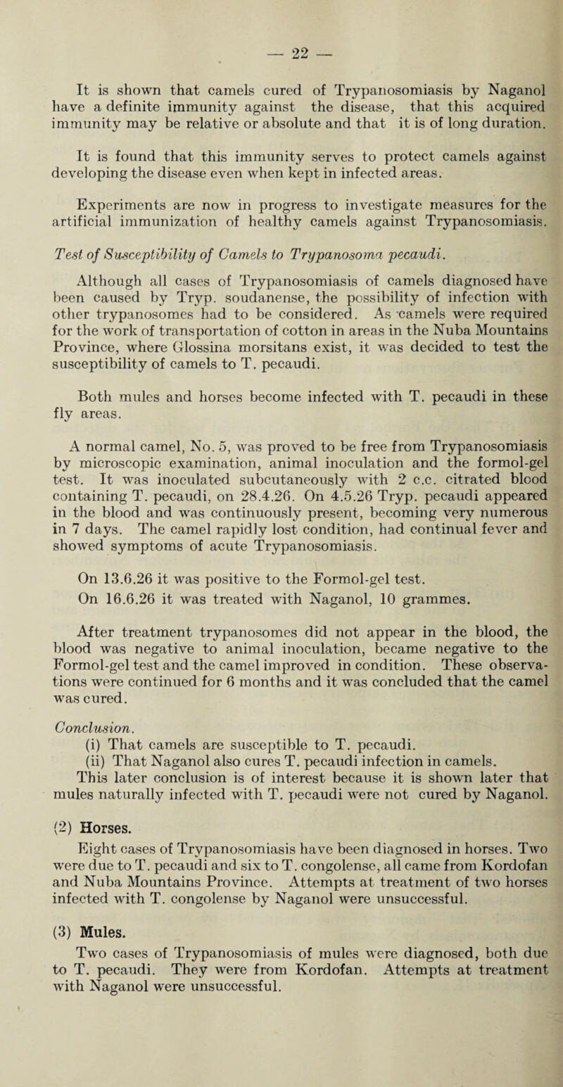 It is shown that camels cured of Trypanosomiasis by Naganol have a definite immunity against the disease, that this acquired immunity may be relative or absolute and that it is of long duration. It is found that this immunity serves to protect camels against developing the disease even when kept in infected areas. Experiments are now in progress to investigate measures for the artificial immunization of healthy camels against Trypanosomiasis. Test of Susceptibility of Camels to Trypanosoma pecaudi. Although all cases of Trypanosomiasis of camels diagnosed have been caused by Tr}^p. soudanense, the possibility of infection with other trypanosomes had to be considered. As camels were required for the work of transportation of cotton in areas in the Nuba Mountains Province, where Glossina morsitans exist, it v/as decided to test the susceptibility of camels to T. pecaudi. Both mules and horses become infected with T. pecaudi in these fly areas. A normal camel, No. 5, was proved to be free from Trypanosomiasis by microscopic examination, animal inoculation and the formol-gel test. It was inoculated subcutaneously with 2 c.c. citrated blood containing T. pecaudi, on 28.4.26. On 4.5.26 Tryp. pecaudi appeared in the blood and was continuously present, becoming very numerous in 7 days. The camel rapidly lost condition, had continual fever and showed symptoms of acute Trypanosomiasis. On 13.6.26 it was positive to the Formol-gel test. On 16.6.26 it was treated with Naganol, 10 grammes. After treatment trypanosomes did not appear in the blood, the blood was negative to animal inoculation, became negative to the Formol-gel test and the camel improved in condition. These observa¬ tions were continued for 6 months and it was concluded that the camel was cured. Conclusion. (i) That camels are susceptible to T. pecaudi. (ii) That Naganol also cures T. pecaudi infection in camels. This later conclusion is of interest because it is shown later that mules naturally infected with T. pecaudi were not cured by Naganol. (2) Horses. Eight cases of Trypanosomiasis have been diagnosed in horses. Two were due to T. pecaudi and six to T. congolense, all came from Kordofan and Nuba Mountains Province. Attempts at treatment of two horses infected with T. congolense by Naganol were unsuccessful. (3) Mules. Two cases of Trypanosomiasis of mules were diagnosed, both due to T. pecaudi. They were from Kordofan. Attempts at treatment with Naganol were unsuccessful.