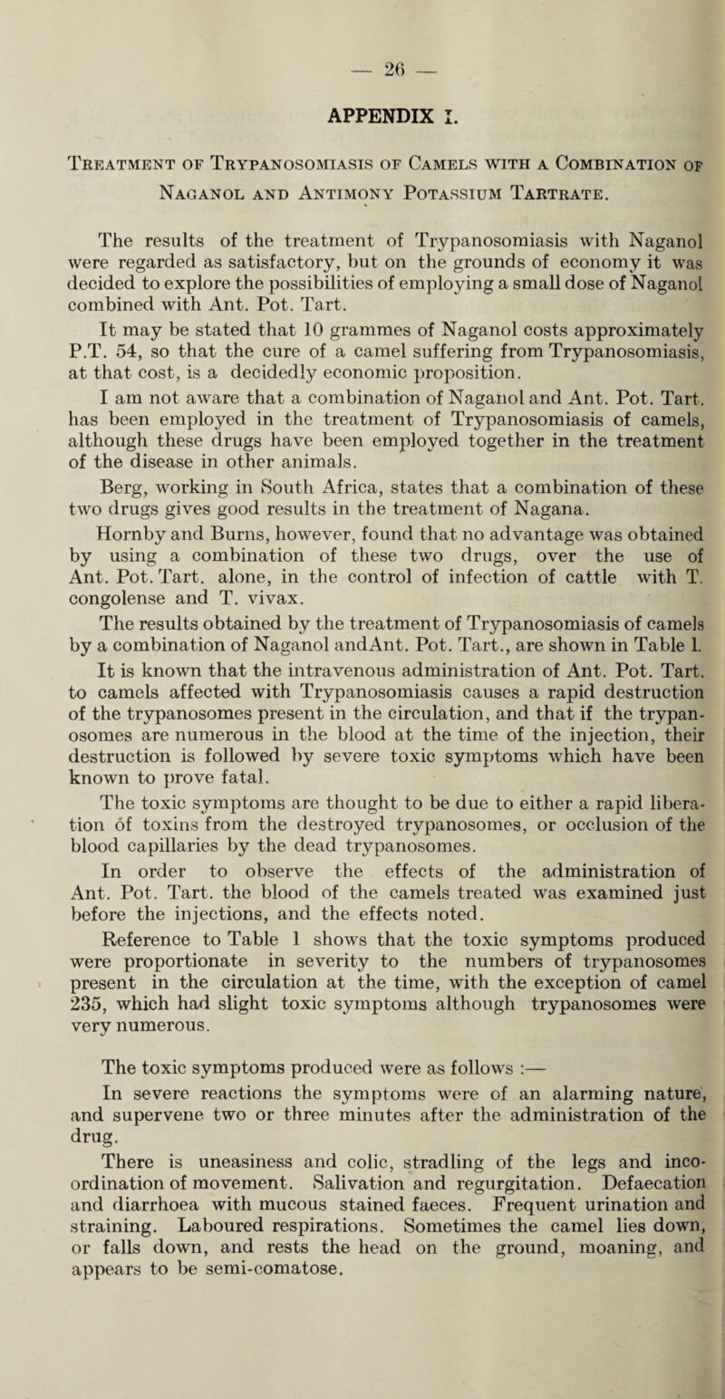 APPENDIX I. Treatment of Trypanosomiasis of Camels with a Combination of Naganol and Antimony Potassium Tartrate. The results of the treatment of Trypanosomiasis with Naganol were regarded as satisfactory, but on the grounds of economy it was decided to explore the possibilities of employing a small dose of Naganol combined with Ant. Pot. Tart. It may be stated that 10 grammes of Naganol costs approximately P.T. 54, so that the cure of a camel suffering from Trypanosomiasis, at that cost, is a decidedly economic proposition. I am not aware that a combination of Naganol and Ant. Pot. Tart, has been employed in the treatment of Trypanosomiasis of camels, although these drugs have been employed together in the treatment of the disease in other animals. Berg, working in South Africa, states that a combination of these two drugs gives good results in the treatment of Nagana. Hornby and Burns, however, found that no advantage was obtained by using a combination of these two drugs, over the use of Ant. Pot. Tart, alone, in the control of infection of cattle with T. congolense and T. vivax. The results obtained by the treatment of Trypanosomiasis of camels by a combination of Naganol and Ant. Pot. Tart., are shown in Table 1. It is known that the intravenous administration of Ant. Pot. Tart, to camels affected with Trypanosomiasis causes a rapid destruction of the trypanosomes present in the circulation, and that if the trypan¬ osomes are numerous in the blood at the time of the injection, their destruction is followed by severe toxic symptoms which have been known to prove fatal. The toxic symptoms are thought to be due to either a rapid libera¬ tion of toxins from the destroyed trypanosomes, or occlusion of the blood capillaries by the dead trypanosomes. In order to observe the effects of the administration of Ant. Pot. Tart, the blood of the camels treated was examined just before the injections, and the effects noted. Reference to Table 1 shows that the toxic symptoms produced were proportionate in severity to the numbers of trypanosomes present in the circulation at the time, with the exception of camel 235, which had slight toxic symptoms although trypanosomes were very numerous. The toxic symptoms produced were as follows :— In severe reactions the symptoms were of an alarming nature, and supervene two or three minutes after the administration of the drug. There is uneasiness and colic, stradling of the legs and inco¬ ordination of movement. Salivation and regurgitation. Defaecation and diarrhoea with mucous stained faeces. Frequent urination and straining. Laboured respirations. Sometimes the camel lies down, or falls down, and rests the head on the ground, moaning, and appears to be semi-comatose.