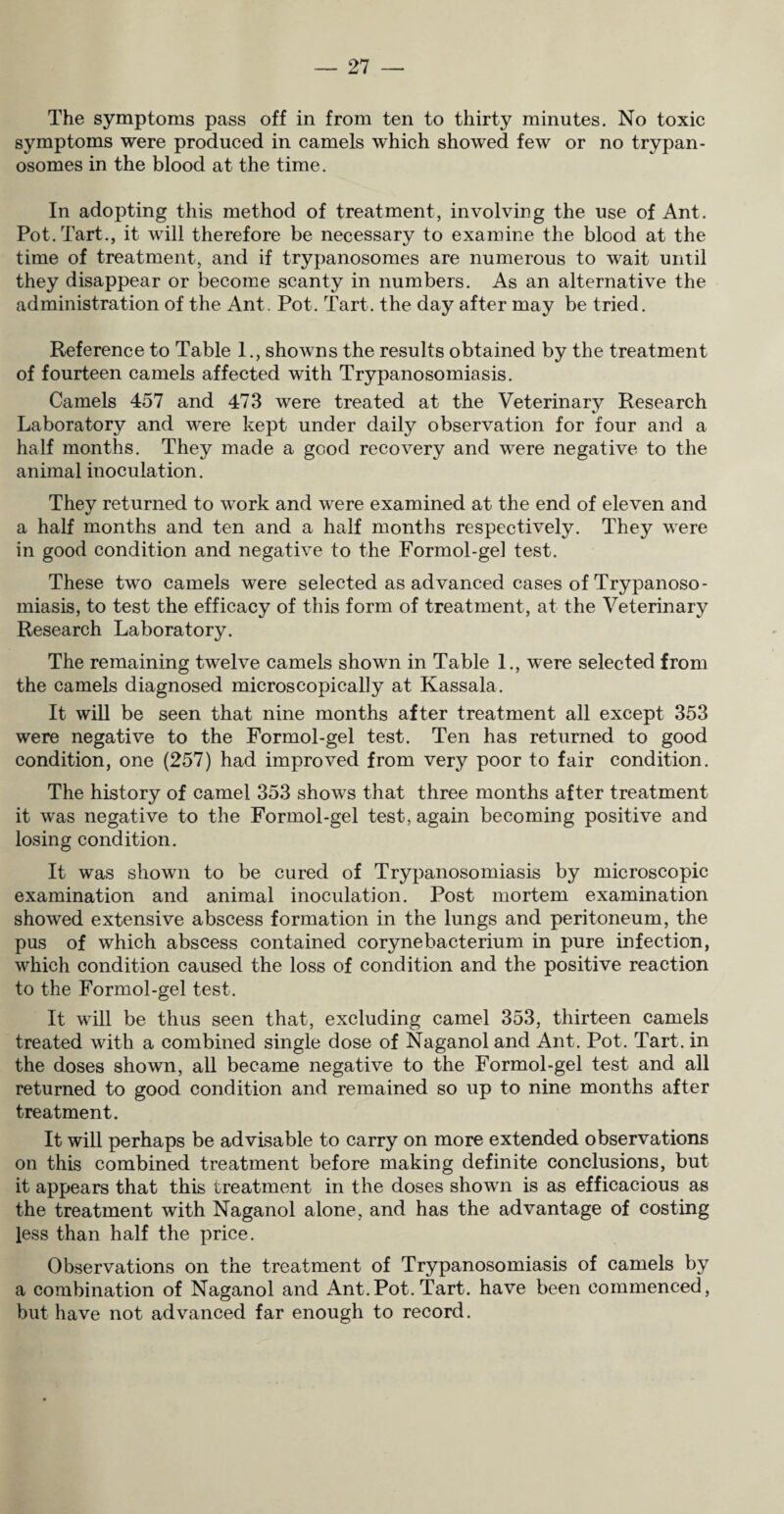 The symptoms pass off in from ten to thirty minutes. No toxic symptoms were produced in camels which showed few or no trypan¬ osomes in the blood at the time. In adopting this method of treatment, involving the use of Ant. Pot. Tart., it will therefore be necessary to examine the blood at the time of treatment, and if trypanosomes are numerous to wait until they disappear or become scanty in numbers. As an alternative the administration of the Ant. Pot. Tart, the day after may be tried. Reference to Table 1., showns the results obtained by the treatment of fourteen camels affected with Trypanosomiasis. Camels 457 and 473 were treated at the Veterinary Research Laboratory and were kept under daily observation for four and a half months. They made a good recovery and were negative to the animal inoculation. They returned to work and were examined at the end of eleven and a half months and ten and a half months respectively. They were in good condition and negative to the Formol-gel test. These two camels were selected as advanced cases of Trypanoso¬ miasis, to test the efficacy of this form of treatment, at the Veterinary Research Laboratory. The remaining twelve camels shown in Table 1., were selected from the camels diagnosed microscopically at Kassala. It will be seen that nine months after treatment all except 353 were negative to the Formol-gel test. Ten has returned to good condition, one (257) had improved from very poor to fair condition. The history of camel 353 shows that three months after treatment it wTas negative to the Formol-gel test, again becoming positive and losing condition. It was shown to be cured of Trypanosomiasis by microscopic examination and animal inoculation. Post mortem examination showred extensive abscess formation in the lungs and peritoneum, the pus of which abscess contained corynebacterium in pure infection, wrhich condition caused the loss of condition and the positive reaction to the Formol-gel test. It will be thus seen that, excluding camel 353, thirteen camels treated with a combined single dose of Naganol and Ant. Pot. Tart, in the doses shown, all became negative to the Formol-gel test and all returned to good condition and remained so up to nine months after treatment. It will perhaps be advisable to carry on more extended observations on this combined treatment before making definite conclusions, but it appears that this treatment in the doses shown is as efficacious as the treatment with Naganol alone, and has the advantage of costing Jess than half the price. Observations on the treatment of Trypanosomiasis of camels by a combination of Naganol and Ant.Pot. Tart, have been commenced, but have not advanced far enough to record.
