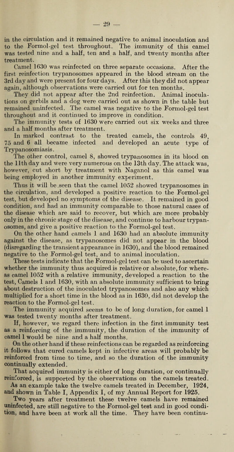 in the circulation and it remained negative to animal inoculation and to the Formol-gel test throughout. The immunity of this camel was tested nine and a half, ten and a half, and twenty months after treatment. Camel 1630 was reinfected on three separate occasions. After the first reinfection trypanosomes appeared in the blood stream on the 3rd day and were present for four days. After this they did not appear again, although observations were carried out for ten months. They did not appear after the 2nd reinfection. Animal inocula¬ tions on gerbils and a dog were carried out as shown in the table but remained uninfected. The camel was negative to the Formol-gel test throughout and it continued to improve in condition. The immunity tests of 1630 were carried out six weeks and three and a half months after treatment. In marked contrast to the treated camels, the controls 49, 75 and 6 all became infected and developed an acute type of Trypanosomiasis. The other control, camel 8, showed trypanosomes in its blood on the 11th day and were very numerous on the 13th day. The attack was, however, cut short by treatment with Naganol as this camel was being employed in another immunity experiment. Thus it will be .seen that the camel 1052 showed trypanosomes in the circulation, and developed a positive reaction to the Formol-gel test, but developed no symptoms of the disease. It remained in good condition, and had an immunity comparable to those natural cases of the disease which are said to recover, but which are more probably only in the chronic stage of the disease, and continue to harbour trypan¬ osomes, and give a positive reaction to the Formol-gel test. On the other hand camels 1 and 1630 had an absolute immunity against the disease, as trypanosomes did not appear in the blood (disregarding the transient appearance in 1630), and the blood remained negative to the Formol-gel test, and to animal inoculation. These tests indicate that the Formol-gel test can be used to ascertain whether the immunity thus acquired is relative or absolute, for where¬ as camel 1052 with a relative immunity, developed a reaction to the test, Camels 1 and 1630, with an absolute immunity sufficient to bring about destruction of the inoculated trypanosomes and also any which multiplied for a short time in the blood as in 1630, did not develop the reaction to the Formol-gel test. The immunity acquired seems to be of long duration, for camel 1 was tested twenty months after treatment. If, however, we regard there infection in the first immunity test as a reinforcing of the immunity, the duration of the immunity of camel 1 would be nine and a half months. On the other hand if these reinfections can be regarded as reinforcing it follows that cured camels kept in infective areas will probably be reinforced from time to time, and so the duration of the immunity continually extended. That acquired immunity is either of long duration, or continually reinforced, is supported by the observations on the camels treated. As an example take the twelve camels treated in December, 1924, and shown in Table I, Appendix I, of my Annual Report for 1925. Two years after treatment these twelve camels have remained uninfected, are still negative to the Formol-gel test and in good condi¬ tion, and have been at work all the time. They have been continu-