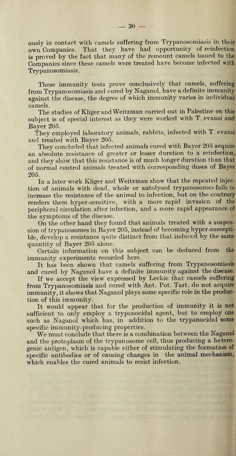 ously in contact with camels suffering from Trypanosomiasis in their - own Companies. That they have had opportunity of reinfection is proved by the fact that many of the remount camels issued to the Companies since these camels were treated have become infected with Trypanosomiasis. These immunity tests prove conclusively that camels, suffering from Trypanosomiasis and cured by Naganol, have a definite immunity against the disease, the degree of which immunity varies in individual camels. The studies of Kliger andWeitzman carried out in Palestine on this subject is of special interest as they were worked with T. e van si and Bayer 205. They employed laboratory animals, rabbits, infected with T. evansi and treated with Bayer 205. They concluded that infected animals cured with Bayer 205 acquire an absolute resistance of greater or lesser duration to a reinfection, and they show that this resistance is of much longer duration than that of normal control animals treated with corresponding doses of Bayer 205. In a later work Kliger and Weitzman show that the repeated injec¬ tion of animals with dead, whole or autolysed trypanosomes fails to increase the resistance of the animal to infection, but on the contrary renders them hyper-sensitive, with a more rapid invasion of the peripheral circulation after infection, and a more rapid appearance of the symptoms of the disease. On the other hand they found that animals treated with a suspen¬ sion of trypanosomes in Bayer 205, instead of becoming hyper-suscepti¬ ble, develop a resistance quite distinct from that induced by the same quantity of Bayer 205 alone. Certain information on this subject can be deduced from the immunity experiments recorded here. It has been shown that camels suffering from Trypanosomiasis and cured by Naganol have a definite immunity against the disease. If we accept the view expressed by Leckie that camels suffering from Trypanosomiasis and cured with Ant. Pot. Tart, do not acquire immunity, it shows that Naganol plays some specific role in the produc¬ tion of this immunity. It would appear that for the production of immunity it is not sufficient to only employ a trypanocidal agent, but to employ one such as Naganol which has, in addition to the trypanocidal some specific immunity-producing properties. We must conclude that there is a combination between the Naganol and the protoplasm of the trypanosome cell, thus producing a hetero¬ genic antigen, which is capable either of stimulating the formation of specific antibodies or of causing changes in the animal mechanism, which enables the cured animals to resist infection.