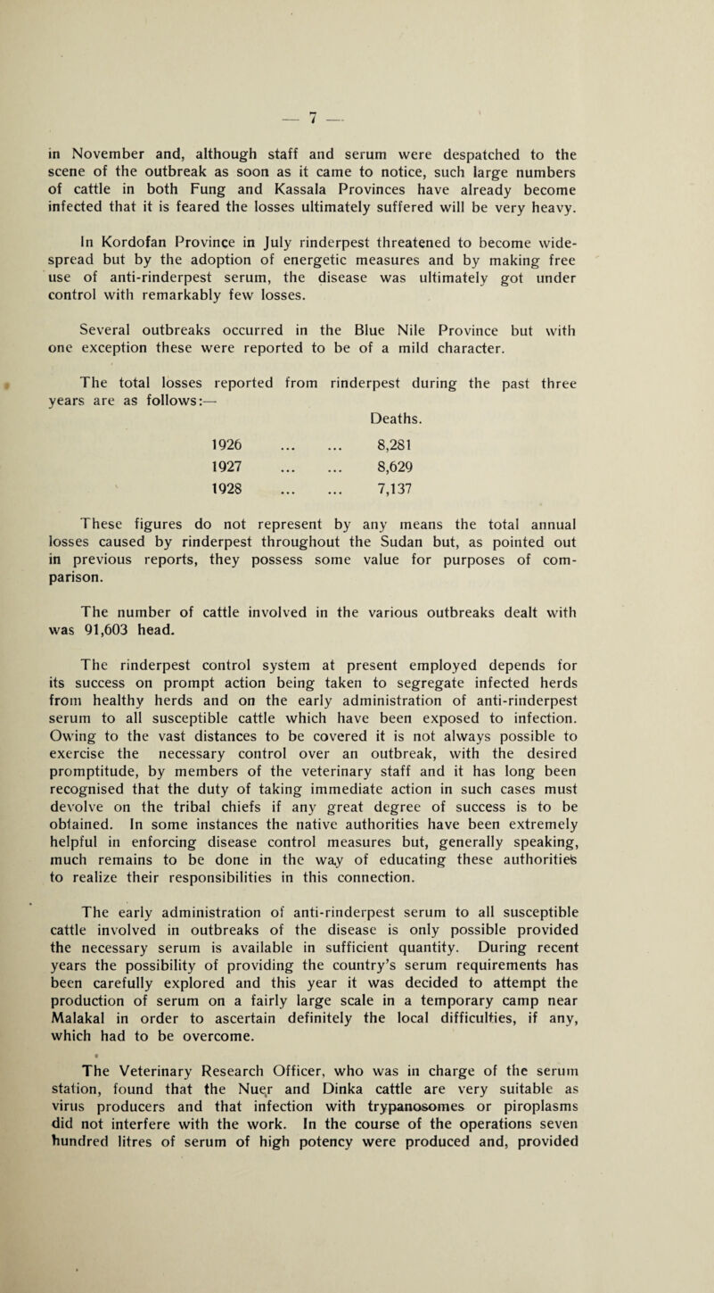 in November and, although staff and serum were despatched to the scene of the outbreak as soon as it came to notice, such large numbers of cattle in both Fung and Kassala Provinces have already become infected that it is feared the losses ultimately suffered will be very heavy. In Kordofan Province in July rinderpest threatened to become wide¬ spread but by the adoption of energetic measures and by making free use of anti-rinderpest serum, the disease was ultimately got under control with remarkably few losses. Several outbreaks occurred in the Blue Nile Province but with one exception these were reported to be of a mild character. The total losses reported from rinderpest during the past three years are as follows:— Deaths. 1926 . 8,281 1927 . 8,629 1928 . 7,137 These figures do not represent by any means the total annual losses caused by rinderpest throughout the Sudan but, as pointed out in previous reports, they possess some value for purposes of com¬ parison. The number of cattle involved in the various outbreaks dealt with was 91,603 head. The rinderpest control system at present employed depends for its success on prompt action being taken to segregate infected herds from healthy herds and on the early administration of anti-rinderpest serum to all susceptible cattle which have been exposed to infection. Owing to the vast distances to be covered it is not always possible to exercise the necessary control over an outbreak, with the desired promptitude, by members of the veterinary staff and it has long been recognised that the duty of taking immediate action in such cases must devolve on the tribal chiefs if any great degree of success is to be obtained. In some instances the native authorities have been extremely helpful in enforcing disease control measures but, generally speaking, much remains to be done in the way of educating these authoritiefs to realize their responsibilities in this connection. The early administration of anti-rinderpest serum to all susceptible cattle involved in outbreaks of the disease is only possible provided the necessary serum is available in sufficient quantity. During recent years the possibility of providing the country’s serum requirements has been carefully explored and this year it was decided to attempt the production of serum on a fairly large scale in a temporary camp near Malakal in order to ascertain definitely the local difficulties, if any, which had to be overcome. t The Veterinary Research Officer, who was in charge of the serum station, found that the Nuer and Dinka cattle are very suitable as virus producers and that infection with trypanosomes or piroplasms did not interfere with the work. In the course of the operations seven hundred litres of serum of high potency were produced and, provided