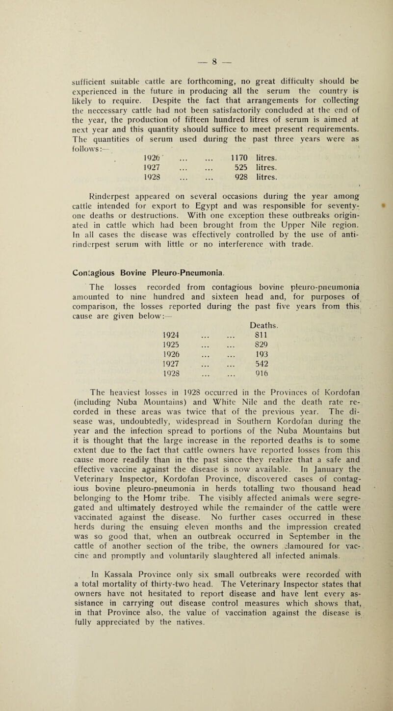 sufficient suitable cattle are forthcoming, no great difficulty should be experienced in the future in producing all the serum the country is likely to require. Despite the fact that arrangements for collecting the neccessary cattle had not been satisfactorily concluded at the end of the year, the production of fifteen hundred litres of serum is aimed at next year and this quantity should suffice to meet present requirements. The quantities of serum used during the past three years were as follows 1926 1170 litres. 1927 525 litres. 1928 928 litres. » Rinderpest appeared on several occasions during the year among cattle intended for export to Egypt and was responsible for seventy- one deaths or destructions. With one exception these outbreaks origin¬ ated in cattle which had been brought from the Upper Nile region. In all cases the disease was effectively controlled by the use of anti¬ rinderpest serum with little or no interference with trade. Contagious Bovine Pleuro-Pneumonia. The losses recorded from contagious bovine pieuro-pneumonia amounted to nine hundred and sixteen head and, for purposes of comparison, the losses reported during the past five years from this cause are given below:— Deaths. 1924 1925 1926 1927 1928 811 829 193 542 916 The heaviest losses in 1928 occurred in the Provinces of Kordofan (including Nuba Mountains) and White Nile and the death rate re¬ corded in these areas was twice that of the previous year. The di¬ sease was, undoubtedly, widespread in Southern Kordofan during the year and the infection spread to portions of the Nuba Mountains but it is thought tha't the large increase in the reported deaths is to some extent due to the fact that cattle owners have reported losses from this cause more readily than in the past since they realize that a safe and effective vaccine against the disease is now available. In January the Veterinary Inspector, Kordofan Province, discovered cases of contag¬ ious bovine pieuro-pneumonia in herds totalling two thousand head belonging to the Homr tribe. The visibly affected animals were segre¬ gated and ultimately destroyed while the remainder of the cattle were vaccinated against the disease. No further cases occurred in these herds during the ensuing eleven months and the impression created was so good that, when an outbreak occurred in September in the cattle of another section of the tribe, the owners clamoured for vac¬ cine and promptly and voluntarily slaughtered all infected animals. In Kassala Province only six small outbreaks were recorded with a total mortality of thirty-two head. The Veterinary Inspector states that owners have not hesitated to report disease and have lent every as¬ sistance in carrying out disease control measures which shows that, in that Province also, the value of vaccination against the disease is fully appreciated by the natives.