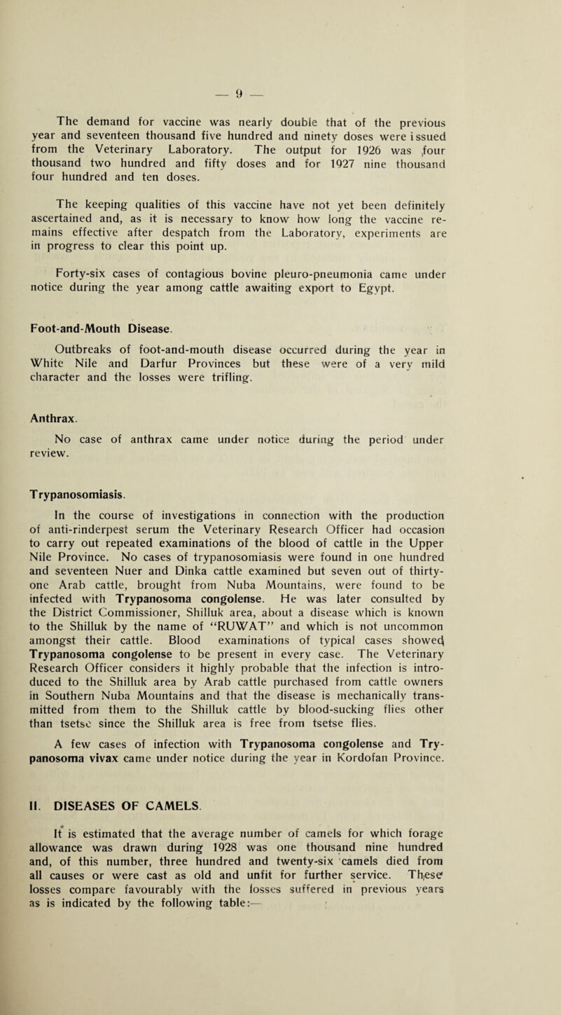 The demand for vaccine was nearly double that of the previous year and seventeen thousand five hundred and ninety doses were issued from the Veterinary Laboratory. The output for 1926 was tfour thousand two hundred and fifty doses and for 1927 nine thousand four hundred and ten doses. The keeping qualities of this vaccine have not yet been definitely ascertained and, as it is necessary to know how long the vaccine re¬ mains effective after despatch from the Laboratory, experiments are in progress to clear this point up. Forty-six cases of contagious bovine pleuro-pneumonia came under notice during the year among cattle awaiting export to Egypt. Foot-and-Mouth Disease. Outbreaks of foot-and-mouth disease occurred during the year in White Nile and Darfur Provinces but these were of a very mild character and the losses were trifling. Anthrax. No case of anthrax came under notice during the period under review. T rypanosomiasis. In the course of investigations in connection with the production of anti-rinderpest serum the Veterinary Research Officer had occasion to carry out repeated examinations of the blood of cattle in the Upper Nile Province. No cases of trypanosomiasis were found in one hundred and seventeen Nuer and Dinka cattle examined but seven out of thirty- one Arab cattle, brought from Nuba Mountains, were found to be infected with Trypanosoma congolense. He was later consulted by the District Commissioner, Shilluk area, about a disease which is known to the Shilluk by the name of “RUWAT” and which is not uncommon amongst their cattle. Blood examinations of typical cases showedj Trypanosoma congolense to be present in every case. The Veterinary Research Officer considers it highly probable that the infection is intro¬ duced to the Shilluk area by Arab cattle purchased from cattle owners in Southern Nuba Mountains and that the disease is mechanically trans¬ mitted from them to the Shilluk cattle by blood-sucking flies other than tsetse since the Shilluk area is free from tsetse flies. A few cases of infection with Trypanosoma congolense and Try¬ panosoma vivax came under notice during the year in Kordofan Province. II. DISEASES OF CAMELS It is estimated that the average number of camels for which forage allowance was drawn during 1928 was one thousand nine hundred and, of this number, three hundred and twenty-six camels died from all causes or were cast as old and unfit for further service. Th,ese losses compare favourably with the losses suffered in previous years as is indicated by the following table:—