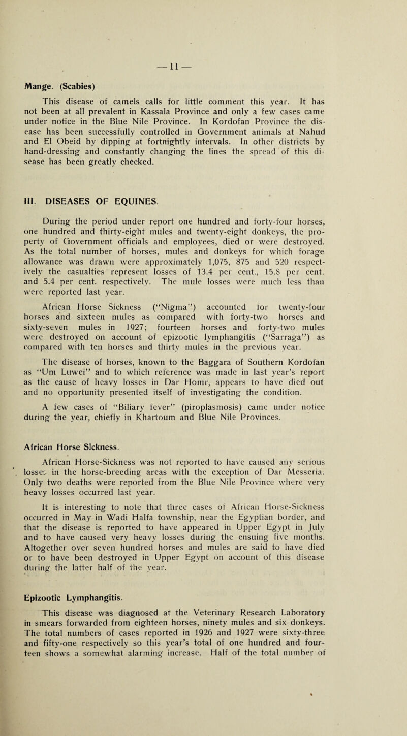 Mange. (Scabies) This disease of camels calls for little comment this year. It has not been at all prevalent in Kassala Province and only a few cases came under notice in the Blue Nile Province. In Kordofan Province the dis¬ ease has been successfully controlled in Government animals at Nahud and El Obeid by dipping at fortnightly intervals. In other districts by hand-dressing and constantly changing the lines the spread of this di¬ sease has been greatly checked. Ill DISEASES OF EQUINES During the period under report one hundred and forty-four horses, one hundred and thirty-eight mules and twenty-eight donkeys, the pro¬ perty of Government officials and employees, died or were destroyed. As the total number of horses, mules and donkeys for which forage allowance was drawn were approximately 1,075, 875 and 520 respect¬ ively the casualties represent losses of 13.4 per cent., 15.8 per cent, and 5.4 per cent, respectively. The mule losses were much less than were reported last year. African Horse Sickness (“Nigma”) accounted for twenty-four horses and sixteen mules as compared with forty-two horses and sixty-seven mules in 1927; fourteen horses and forty-two mules were destroyed on account of epizootic lymphangitis (“Sarraga”) as compared with ten horses and thirty mules in the previous year. The disease of horses, known to the Baggara of Southern Kordofan as “Um Luwei” and to which reference was made in last year’s report as the cause of heavy losses in Dar Homr, appears to have died out and no opportunity presented itself of investigating the condition. A few cases of “Biliary fever” (piroplasmosis) came under notice during the year, chiefly in Khartoum and Blue Nile Provinces. African Horse Sickness. African Horse-Sickness was not reported to have caused any serious lossec in the horse-breeding areas with the exception of Dar Messeria. Only two deaths were reported from the Blue Nile Province where very heavy losses occurred last year. It is interesting to note that three cases of African Horse-Sickness occurred in May in Wadi Haifa township, near the Egyptian border, and that the disease is reported to have appeared in Upper Egypt in July and to have caused very heavy losses during the ensuing five months. Altogether over seven hundred horses and mules are said to have died or to have been destroyed in Upper Egypt on account of this disease during the latter half of the year. Epizootic Lymphangitis. This disease was diagnosed at the Veterinary Research Laboratory in smears forwarded from eighteen horses, ninety mules and six donkeys. The total numbers of cases reported in 1926 and 1927 were sixty-three and fifty-one respectively so this year’s total of one hundred and four¬ teen shows a somewhat alarming increase. Half of the total number of %