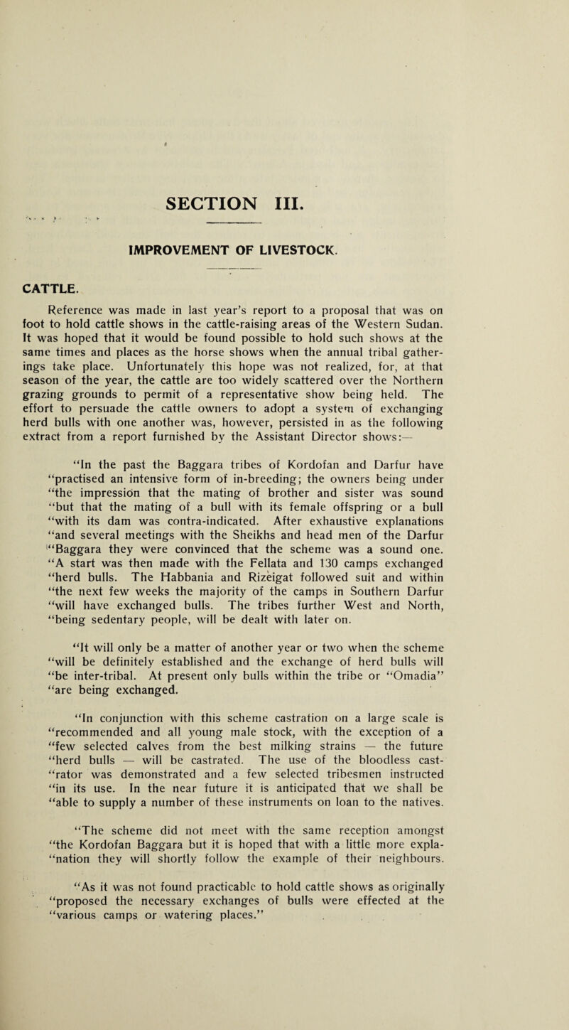 *v> it f • - . I* _ IMPROVEMENT OF LIVESTOCK. CATTLE. Reference was made in last year’s report to a proposal that was on foot to hold cattle shows in the cattle-raising areas of the Western Sudan. It was hoped that it would be found possible to hold such shows at the same times and places as the horse shows when the annual tribal gather¬ ings take place. Unfortunately this hope was not realized, for, at that season of the year, the cattle are too widely scattered over the Northern grazing grounds to permit of a representative show being held. The effort to persuade the cattle owners to adopt a system of exchanging herd bulls with one another was, however, persisted in as the following extract from a report furnished by the Assistant Director shows:— “In the past the Baggara tribes of Kordofan and Darfur have “practised an intensive form of in-breeding; the owners being under “the impression that the mating of brother and sister was sound “but that the mating of a bull with its female offspring or a bull “with its dam was contra-indicated. After exhaustive explanations “and several meetings with the Sheikhs and head men of the Darfur '“Baggara they were convinced that the scheme was a sound one. “A start was then made with the Fellata and 130 camps exchanged “herd bulls. The Habbania and Rizeigat followed suit and within “the next few weeks the majority of the camps in Southern Darfur “will have exchanged bulls. The tribes further West and North, “being sedentary people, will be dealt with later on. “It will only be a matter of another year or two when the scheme “will be definitely established and the exchange of herd bulls will “be inter-tribal. At present only bulls within the tribe or “Omadia” “are being exchanged. “In conjunction with this scheme castration on a large scale is “recommended and all young male stock, with the exception of a “few selected calves from the best milking strains — the future “herd bulls — will be castrated. The use of the bloodless cast- “rator was demonstrated and a few selected tribesmen instructed “in its use. In the near future it is anticipated that we shall be “able to supply a number of these instruments on loan to the natives. “The scheme did not meet with the same reception amongst “the Kordofan Baggara but it is hoped that with a little more expla¬ nation they will shortly follow the example of their neighbours. “As it was not found practicable to hold cattle shows as originally “proposed the necessary exchanges of bulls were effected at the “various camps or watering places.”