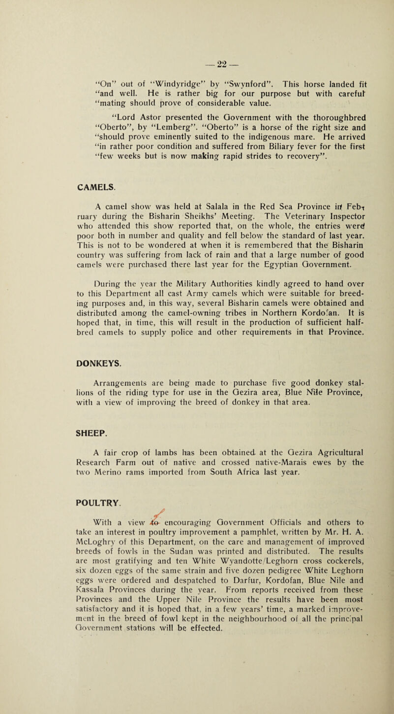 22 — “On’’ out of “Windyridge” by “Swynford”. This horse landed fit “and well. He is rather big for our purpose but with careful' “mating should prove of considerable value. “Lord Astor presented the Government with the thoroughbred “Oberto”, by “Lemberg”. “Oberto” is a horse of the right size and “should prove eminently suited to the indigenous mare. He arrived “in rather poor condition and suffered from Biliary fever for the first “few weeks but is now making rapid strides to recovery”. CAMELS. A camel show was held at Salala in the Red Sea Province irf Febt ruary during the Bisharin Sheikhs’ Meeting. The Veterinary Inspector who attended this show reported that, on the whole, the entries werd poor both in number and quality and fell below the standard of last year. This is not to be wondered at when it is remembered that the Bisharin country was suffering from lack of rain and that a large number of good camels were purchased there last year for the Egyptian Government. During the year the Military Authorities kindly agreed to hand over to this Department all cast Army camels which were suitable for breed¬ ing purposes and, in this way, several Bisharin camels were obtained and distributed among the camel-owning tribes in Northern Kordofan. It is hoped that, in time, this will result in the production of sufficient half- bred camels to supply police and other requirements in that Province. DONKEYS. Arrangements are being made to purchase five good donkey stal¬ lions of the riding type for use in the Gezira area, Blue Nile Province, with a view of improving the breed of donkey in that area. SHEEP. A fair crop of lambs has been obtained at the Gezira Agricultural Research Farm out of native and crossed native-Marais ewes by the two Merino rams imported from South Africa last year. POULTRY ./ With a view 4o- encouraging Government Officials and others to take an interest in poultry improvement a pamphlet, written by Mr. H. A. McLoghry of this Department, on the care and management of improved breeds of fowls in the Sudan was printed and distributed. The results are most gratifying and ten White Wvandotte/Leghorn cross cockerels, six dozen eggs of the same strain and five dozen pedigree White Leghorn eggs were ordered and despatched to Darfur, Kordofan, Blue Nile and Kassala Provinces during the year. From reports received from these Provinces and the Upper Nile Province the results have been most satisfactory and it is hoped that, in a few years’ time, a marked improve¬ ment in the breed of fowl kept in the neighbourhood of all the principal Government stations will be effected.