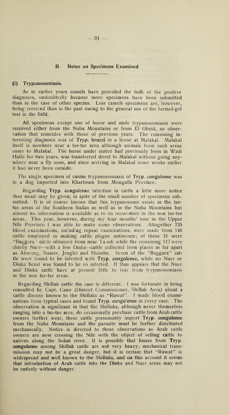 Si¬ ll. Notes on Specimens Examined. (i) Trypanosomiasis. As in earlier years camels have provided the bulk of the positive diagnoses, undoubtedly because more specimens have been submitted than in the case of other species. Less camels specimens are, however, being received than in the past owing to the general use of the formol-gel test in the field. All specimens except one of horse and mule trypanosomiasis were received either from the Nuba Mountains or from El Obeid, an obser¬ vation that coincides with those of previous years. The remaining in¬ teresting diagnosis was of Tryp. brucei in a horse at Malakal. Malakal itself is nowhere near a tse-tse area although animals from such areas come to Malakal. The horse under notice had previously been in Wadi Haifa for two years, was transferred direct to Malakal without going any¬ where near a fly zone, and since arriving in Malakal some weeks earlier it had never been outside. The single specimen of canine trypanosomiasis of Tryp. congolense was in a dog imported into Khartoum from Mongalla Province. Regarding Tryp. congolense infection in cattle a little more notice than usual may be given, in spite of the small number of specimens sub¬ mitted. It is of course known that this trypanosome exists in the tse¬ tse areas of the Southern Sudan as well as in the Nuba Mountains but almost no information is available as to its occurrence in the non tse-tse areas. This year, however, during my four months' tour in the Upper Nile Province I was able to make some observations. Altogether 735 blood examinations, including repeat examinations, were made from 148 cattle employed in making cattle plague antiserum; of these 31 were “Baggara ' catde obtained from near Ta.odi while the remaining 117 were chiefly Nuer—with a few Dinka—cattle collected from places as far apart as Abwong, Nasser, Jenglei and Shambe. Seven of the “Baggara cat¬ tle were found to be infected with Tryp. congolense, while no Nuer or Dinka beast was found to be so infected. It thus appears that the Nuer and Dinka cattle have at present little to fear from trypanosomiasis in the non tse-tse areas. Regarding Shilluk cattle the case is different. 1 was fortunate in being consulted by Capt. Gann (District Commissioner, Shilluk Area) about a cattle disease known to the Shilluks as “Ruwat. I made blood exami¬ nations from typical cases and found Tryp. congo'ense in every case. The observation is significant in that the Shilluks, although never themselves ranging into a tse-tse area, do occasionally purchase cattle from Arab cattle owners further west; these cattle presumably import Tryp. congolense from the Nuba Mountains and the parasite must be further distributed mechanically. Notice is directed to these observations as Arab cattle owners are now crossing the Nile with the object of selling cattle to natives along the Sobat river. It is possible that losses from Tryp. congolense among Shilluk cattle are not very heavy; mechanical trans¬ mission may not be a great danger, but it is certain that “Ruwat” is widespread and well known to the Shilluks, and on this account it seems that introduction of Arab cattle into the Dinka and Nuer areas may not be entirely without danger.