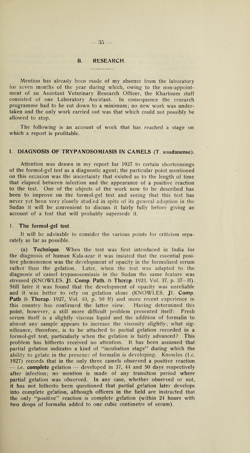 B RESEARCH. Mention has already been made of my absence from the laboratory for seven months of the year during which, owing to the non-appoint¬ ment of an Assistant Veterinary Research Officer, the Khartoum staff consisted of one Laboratory Assistant. In consequence the research programme had to be cut down to a minimum; no liew work was under¬ taken and the only work carried out was that which could not possibly be allowed to stop. The following is an account of work that has reached a stage on which a report is profitable. I. DIAGNOSIS OF TRYPANOSOMIASIS IN CAMELS (T. soudanense). Attention was drawn in my report for 1927 to certain shortcomings of the formol-gel test as a diagnostic agent; the particular point mentioned on this occasion was the uncertainty that existed as to the length of time that elapsed between infection and the appearance of a positive reaction to the test. One of the objects of the work now to be described has been to improve on the formol-gel test and seeing that this test has never yet been very closely studied in spite of its general adoption in the Sudan it will be convenient to discuss it fairly fully before giving an account of a test that will probably supersede it. 1. The formol-gel test. It will be advisable to consider the various points for criticism sepa¬ rately as far as possible. (a) Technique. When the test was first introduced in India for the diagnosis of human Kala-azar it was insisted that the essential posi¬ tive phenomenon was the development of opacity in the formolised serum rather than the gelation. Later, when the test was adapted to the diagnosis of camel trypanosomiasis in the Sudan the same feature was stressed (KNOWLES. Jl. Comp. Path. & Then?p. 1921. Vol. 37, p. 37—ff). Still later it was found that the development of opacity was unreliable and it was better to rely on gelation alone (KNOWLES. Jl. Comp. Path & Therap. 1927, Vol. 40, p. 59 ff) and more recent experience in this country has confirmed the latter view. Having determined this point, however, a still more difficult problem presented itself: Fresh serum itself is a slightly viscous liquid and the addition of formalin to almost any sample appears to increase the viscosity slightly; what sig¬ nificance, therefore, is to be attached to partial gelation recorded in a formol-gel test, particularly when the gelation is fairly advanced? This problem has hitherto received no attention. It has been assumed that partial gelation indicates a kind of “incubation stage” during which the ability to gelate in the presence of formalin is developing. Knowles (l.c. 1927) records that in the only three camels observed a positive reaction — i.e. complete gelation — developed in 37, 44 and 50 days respectively after infection; no mention is made of any transition period where partial gelation was observed. In any case, whether observed or not, it has not hitherto been questioned that partial gelation later develops into complete gelation, although officers in the field are instructed that the only “positive” reaction is complete gelation (within 24 hours with two drops of formalin added to one cubic centimetre of serum).