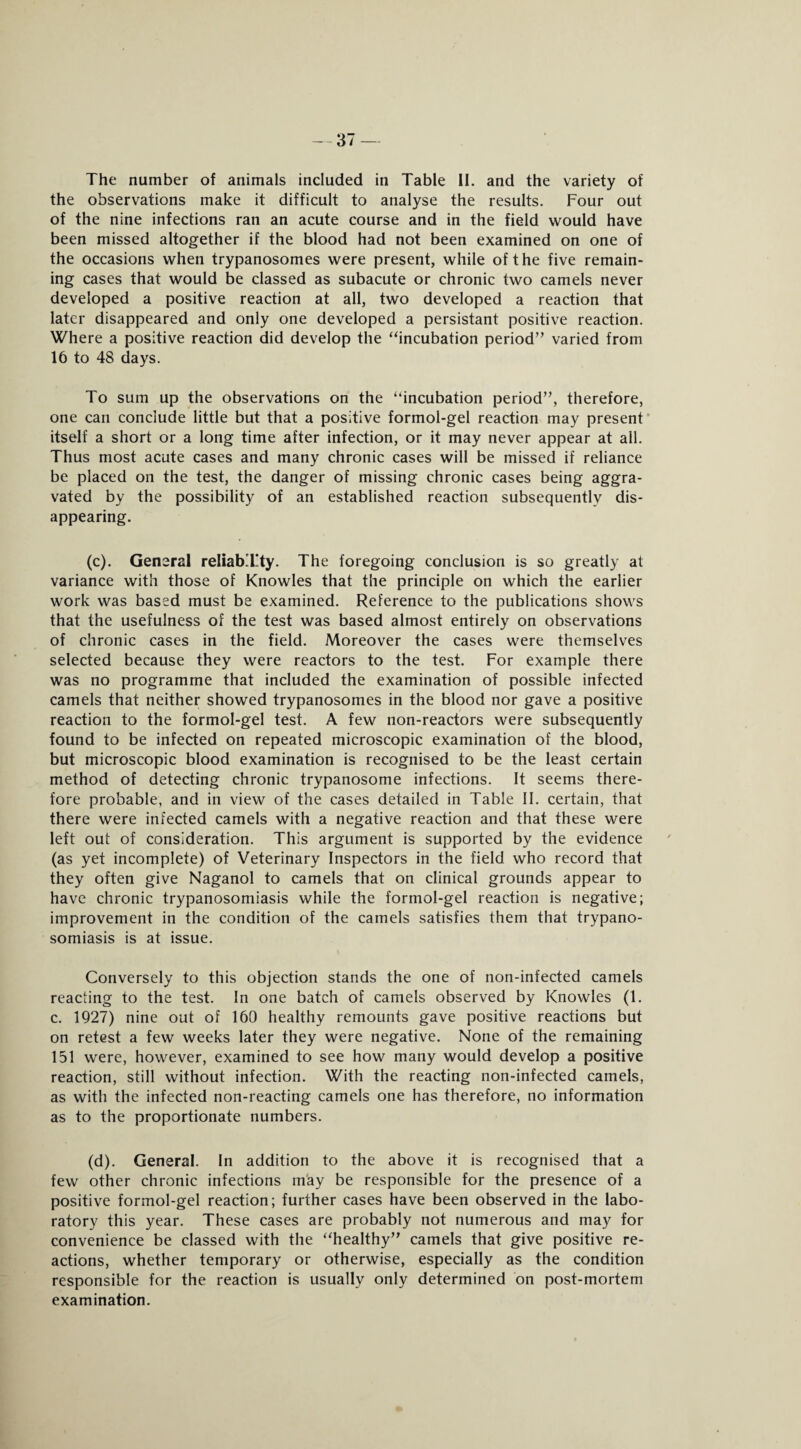 -37 — The number of animals included in Table II. and the variety of the observations make it difficult to analyse the results. Four out of the nine infections ran an acute course and in the field would have been missed altogether if the blood had not been examined on one of the occasions when trypanosomes were present, while of the five remain¬ ing cases that would be classed as subacute or chronic two camels never developed a positive reaction at all, two developed a reaction that later disappeared and only one developed a persistant positive reaction. Where a positive reaction did develop the “incubation period” varied from 16 to 48 days. To sum up the observations on the “incubation period”, therefore, one can conclude little but that a positive formol-gel reaction may present itself a short or a long time after infection, or it may never appear at all. Thus most acute cases and many chronic cases will be missed if reliance be placed on the test, the danger of missing chronic cases being aggra¬ vated by the possibility of an established reaction subsequently dis¬ appearing. (c) . General reliabTty. The foregoing conclusion is so greatly at variance with those of Knowles that the principle on which the earlier work was based must be examined. Reference to the publications shows that the usefulness of the test was based almost entirely on observations of chronic cases in the field. Moreover the cases were themselves selected because they were reactors to the test. For example there was no programme that included the examination of possible infected camels that neither showed trypanosomes in the blood nor gave a positive reaction to the formol-gel test. A few non-reactors were subsequently found to be infected on repeated microscopic examination of the blood, but microscopic blood examination is recognised to be the least certain method of detecting chronic trypanosome infections. It seems there¬ fore probable, and in view of the cases detailed in Table II. certain, that there were infected camels with a negative reaction and that these were left out of consideration. This argument is supported by the evidence (as yet incomplete) of Veterinary Inspectors in the field who record that they often give Naganol to camels that on clinical grounds appear to have chronic trypanosomiasis while the formol-gel reaction is negative; improvement in the condition of the camels satisfies them that trypano¬ somiasis is at issue. Conversely to this objection stands the one of non-infected camels reacting to the test. In one batch of camels observed by Knowles (1. c. 1927) nine out of 160 healthy remounts gave positive reactions but on retest a few weeks later they were negative. None of the remaining 151 were, however, examined to see how many would develop a positive reaction, still without infection. With the reacting non-infected camels, as with the infected non-reacting camels one has therefore, no information as to the proportionate numbers. (d) . General. In addition to the above it is recognised that a few other chronic infections may be responsible for the presence of a positive formol-gel reaction; further cases have been observed in the labo¬ ratory this year. These cases are probably not numerous and may for convenience be classed with the “healthy” camels that give positive re¬ actions, whether temporary or otherwise, especially as the condition responsible for the reaction is usually only determined on post-mortem examination.