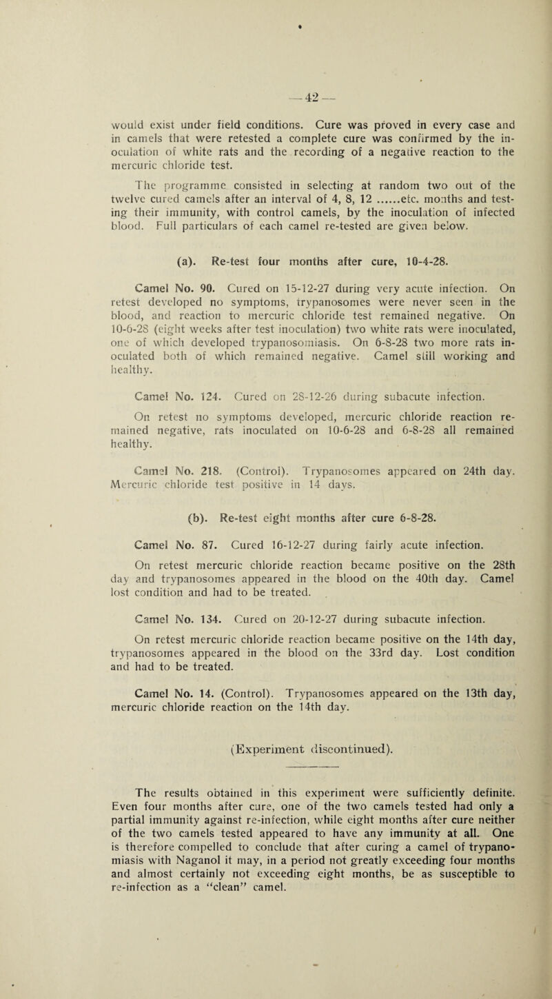 would exist under field conditions. Cure was proved in every case and in camels that were retested a complete cure was confirmed by the in¬ oculation of white rats and the recording of a negative reaction to the mercuric chloride test. The programme consisted in selecting at random two out of the twelve cured camels after an interval of 4, 8, 12 .etc. months and test¬ ing their immunity, with control camels, by the inoculation of infected blood. Full particulars of each camel re-tested are given below. (a). Re-test four months after cure, 10-4-28. Camel No. 90. Cured on 15-12-27 during very acute infection. On retest developed no symptoms, trypanosomes were never seen in the blood, and reaction to mercuric chloride test remained negative. On 10-6-28 (eight weeks after test inoculation) two white rats were inoculated, one of which developed trypanosomiasis. On 6-8-28 two more rats in¬ oculated both of which remained negative. Camel still working and healthy. Camel No. 124. Cured on 28-12-26 during subacute infection. On retest no symptoms developed, mercuric chloride reaction re¬ mained negative, rats inoculated on 10-6-28 and 6-8-28 all remained healthy. Camel No. 218, (Control). Trypanosomes appeared on 24th day. Mercuric chloride test positive in 14 days. (b). Re-test eight months after cure 6-8-28. Camel No. 87. Cured 16-12-27 during fairly acute infection. On retest mercuric chloride reaction became positive on the 28th day and trypanosomes appeared in the blood on the 40th day. Camel lost condition and had to be treated. Camel No. 134. Cured on 20-12-27 during subacute infection. On retest mercuric chloride reaction became positive on the 14th day, trypanosomes appeared in the blood on the 33rd day. Lost condition and had to be treated. Camel No. 14. (Control). Trypanosomes appeared on the 13th day, mercuric chloride reaction on the 14th day. (Experiment discontinued). The results obtained in this experiment were sufficiently definite. Even four months after cure, one of the two camels tested had only a partial immunity against re-infection, while eight months after cure neither of the two camels tested appeared to have any immunity at all. One is therefore compelled to conclude that after curing a camel of trypano- miasis with Naganol it may, in a period not greatly exceeding four months and almost certainly not exceeding eight months, be as susceptible to re-infection as a “clean” camel.