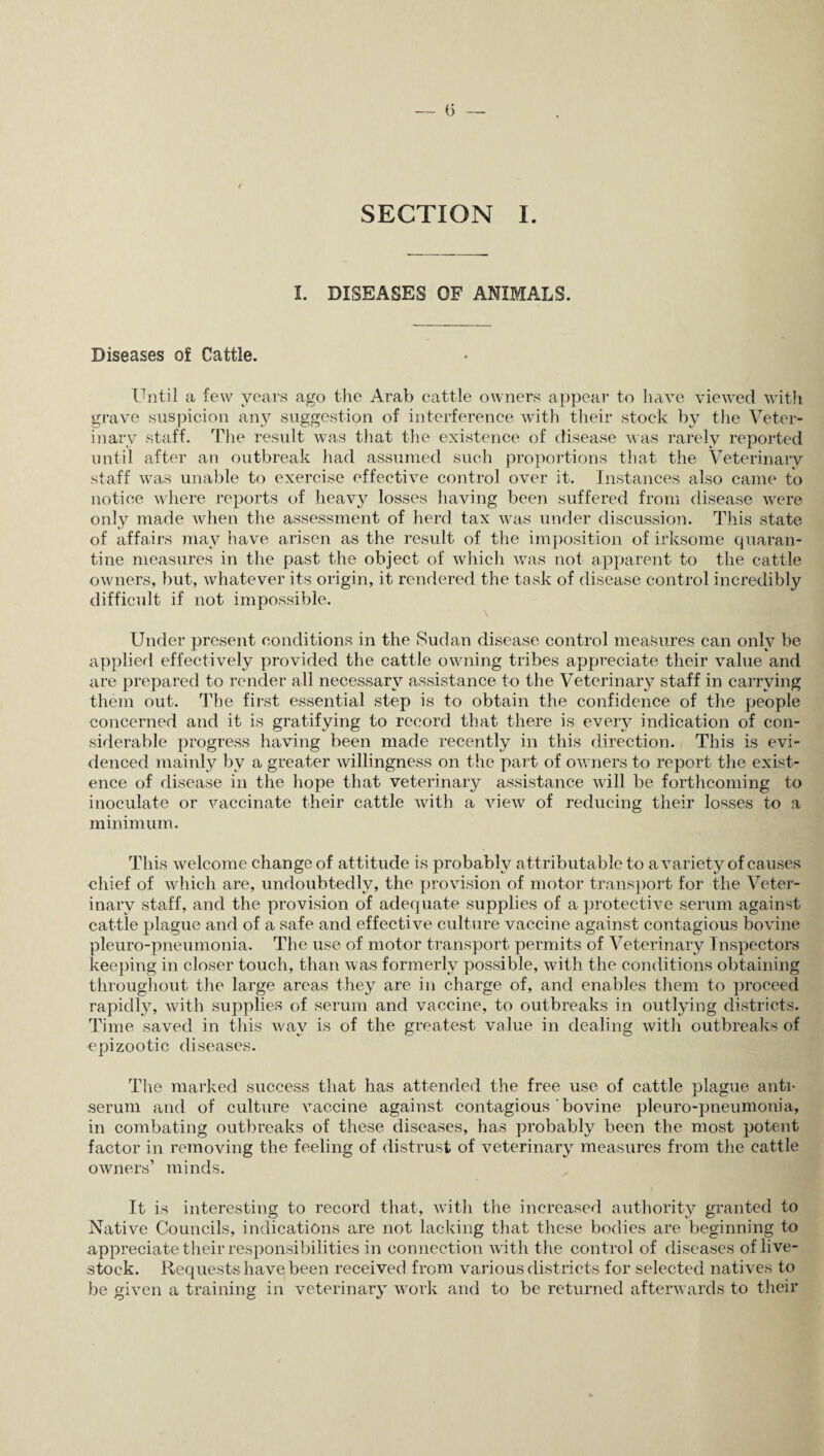 I. DISEASES OF ANIMALS. Diseases of Cattle. Until a few years ago the Arab cattle owners appear to have viewed with grave suspicion any suggestion of interference with their stock by the Veter¬ inary staff. The result was that the existence of disease was rarely reported until after an outbreak had assumed such proportions that the Veterinary staff was unable to exercise effective control over it. Instances also came to notice where reports of heavy losses having been suffered from disease were only made when the assessment of herd tax was under discussion. This state of affairs may have arisen as the result of the imposition of irksome quaran¬ tine measures in the past the object of which was not apparent to the cattle owners, but, whatever its origin, it rendered the task of disease control incredibly difficult if not impossible. Under present conditions in the Sudan disease control measures can only be applied effectively provided the cattle owning tribes appreciate their value and are prepared to render all necessary assistance to the Veterinary staff in carrying them out. The first essential step is to obtain the confidence of the people concerned and it is gratifying to record that there is every indication of con¬ siderable progress having been made recently in this direction. This is evi¬ denced mainly by a greater willingness on the part of owners to report the exist¬ ence of disease in the hope that veterinary assistance will be forthcoming to inoculate or vaccinate their cattle with a view of reducing their losses to a minimum. This welcome change of attitude is probably attributable to a variety of causes chief of which are, undoubtedly, the provision of motor transport for the Veter¬ inary staff, and the provision of adequate supplies of a protective serum against cattle plague and of a safe and effective culture vaccine against contagious bovine pleuro-pneumonia. The use of motor transport permits of Veterinary Inspectors keeping in closer touch, than was formerly possible, with the conditions obtaining throughout the large areas they are in charge of, and enables them to proceed rapidly, with supplies of serum and vaccine, to outbreaks in outlying districts. Time saved in this way is of the greatest value in dealing with outbreaks of epizootic diseases. The marked success that has attended the free use of cattle plague anti¬ serum and of culture vaccine against contagious ‘ bovine pleuro-pneumonia, in combating outbreaks of these diseases, has probably been the most potent factor in removing the feeling of distrust of veterinary measures from the cattle owners’ minds. It is interesting to record that, with the increased authority granted to Native Councils, indications are not lacking that these bodies are beginning to appreciate their responsibilities in connection with the control of diseases of live¬ stock. Requests have been received from various districts for selected natives to be given a training in veterinary work and to be returned afterwards to their