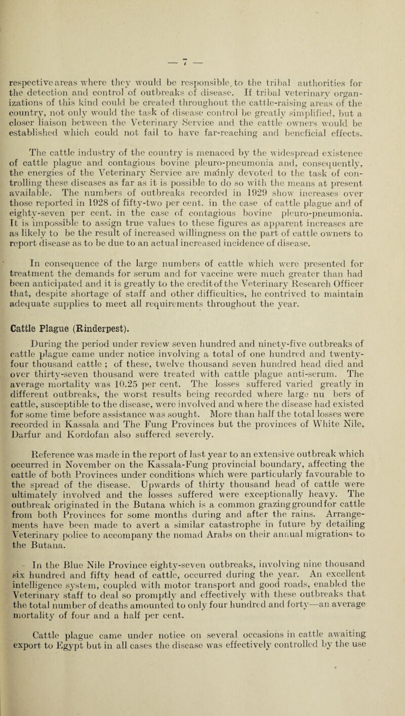 respective areas where they would be responsible, to the tribal authorities for the detection and control of outbreaks of disease. If tribal veterinary organ¬ izations of this kind could be created throughout the cattle-raising areas of the country, not only would the task of disease control be greatly simplified, but a closer liaison between the Veterinary Service and the cattle owners would be established which could not fail to have far-reaching and beneficial effects. The cattle industry of the country is menaced by the widespread existence of cattle plague and contagious bovine pleuro-pneumonia and, consequentlyy the energies of the Veterinary Service are mainly devoted to the task of con¬ trolling these diseases as far as it is possible to do so with the means at present available. The numbers of outbreaks recorded in 1929 show increases over those reported in 1928 of fifty-two per cent, in the case of cattle plague and of eightv-seven per cent, in the case of contagious bovine pleuro-pneumonia. It is impossible to assign true values to these figures as apparent increases are as likely to be the result of increased willingness on the part of cattle owners to report disease as to be due to an actual increased incidence of disease. In consequence of the large numbers of cattle which were presented for treatment the demands for serum and for vaccine were much greater than had been anticipated and it is greatly to the credit of the Veterinary Research Officer that, despite shortage of staff and other difficulties, he contrived to maintain adequate supplies to meet all requirements throughout the year. Cattle Plague (Rinderpest). During the period under review seven hundred and ninety-five outbreaks of cattle plague came under notice involving a total of one hundred and twenty- four thousand cattle ; of these, twelve thousand seven hundred head died and over thirty-seven thousand were treated with cattle plague anti-serum. The average mortality was 10.25 per cent. The losses suffered varied greatly in different outbreaks, the worst results being recorded where large nu bers of cattle, susceptible to the disease, were involved and where the disease had existed for some time before assistance was sought. More than half the total losses were recorded in Kassala and The Fung Provinces but the provinces of White Nile, Darfur and Kordofan also suffered severely. Reference was made in the report of last year to an extensive outbreak which occurred in November on the Kassala-Fung provincial boundary, affecting the cattle of both Provinces under conditions which were particularly favourable to the spread of the disease. Upwards of thirty thousand head of cattle were ultimately involved and the losses suffered were exceptionally heavy. The outbreak originated in the Butana which is a common grazing ground for cattle from both Provinces for some months during and after the rains. Arrange¬ ments have been made to avert a similar catastrophe in future by detailing Veterinary police to accompany the nomad Arabs on their annual migrations to the Butana. In the Blue Nile Province eighty-seven outbreaks, involving nine thousand six hundred and fifty head of cattle, occurred during the year. An excellent intelligence system, coupled with motor transport and good roads, enabled the Veterinary staff to deal so promptly and effectively with these outbreaks that the total number of deaths amounted to only four hundred and forty—an average mortality of four and a half per cent. Cattle plague came under notice on several occasions in cattle awaiting export to Egypt but in all cases the disease was effectively controlled by the use