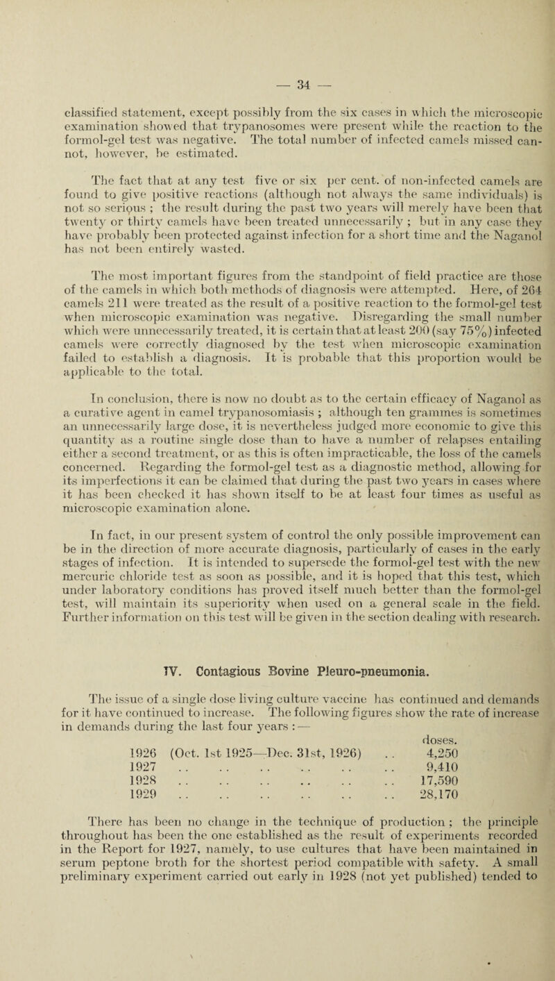 classified statement, except possibly from the six cases in which the microscopic examination showed that trypanosomes were present while the reaction to the formol-gel test was negative. The total number of infected camels missed can¬ not, however, be estimated. The fact that at any test five or six per cent, of non-infected camels are found to give positive reactions (although not always the same individuals) is not so seripus ; the result during the past two years will merely have been that twenty or thirty camels have been treated unnecessarily ; but in any case they have probably been protected against infection for a short time and the Naganol has not been entirely wasted. The most important figures from the standpoint of field practice are those of the camels in which both methods of diagnosis were attempted. Here, of 264 camels 211 were treated as the result of a positive reaction to the formol-gel test when microscopic examination was negative. Disregarding the small number which were unnecessarily treated, it is certain that at least 200 (say 75%) infected camels were correctly diagnosed by the test when microscopic examination failed to establish a diagnosis. It is probable that this proportion would be applicable to the total. In conclusion, there is now no doubt as to the certain efficacy of Naganol as a curative agent in camel trypanosomiasis ; although ten grammes is sometimes an unnecessarily large dose, it is nevertheless judged more economic to give this quantity as a routine single dose than to have a number of relapses entailing either a second treatment, or as this is often impracticable, the loss of the camels concerned. Regarding the formol-gel test as a diagnostic method, allowing for its imperfections it can be claimed that during the past two years in cases where it has been checked it has showrn itself to be at least four times as useful as microscopic examination alone. In fact, in our present system of control the only possible improvement can be in the direction of more accurate diagnosis, particularly of cases in the early stages of infection. It is intended to supersede the formol-gel test with the new mercuric chloride test as soon as possible, and it is hoped that this test, which under laboratory conditions has proved itself much better than the formol-gel test, will maintain its superiority when used on a general scale in the field. Further information on this test will be given in the section dealing with research. IV. Contagious Sovine Pleuro-pneumonia. The issue of a single dose living culture vaccine has continued and demands for it have continued to increase. The following figures show the rate of increase in demands during the last four years : — 1926 (Oct. 1st 1925—Dec. 31st, 1926) 1927 . 1928 . 1929 . doses. 4,250 9,410 17,590 28,170 There has been no change in the technique of production ; the principle throughout has been the one established as the result of experiments recorded in the Report for 1927, namely, to use cultures that have been maintained in serum peptone broth for the shortest period compatible with safety. A small preliminary experiment carried out early in 1928 (not yet published) tended to