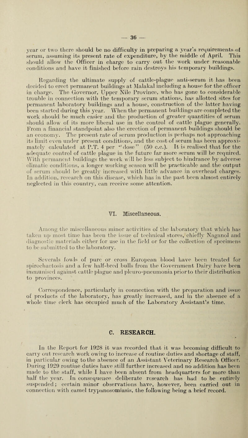 year or two there should be no difficulty in preparing a year’s requirements of serum, assuming its present rate of expenditure, by the middle of April. This should allow the Officer in charge to carry out the work under reasonable conditions and have it finished before rain destroys his temporary buildings. Regarding the ultimate supply of cattle-plague anti-serum it has been decided to erect permanent buildings at Malakal including a house for the officer in charge. The Governor, Upper Nile Province, who has gone to considerable trouble in connection with the temporary serum stations, has allotted sites for permanent laboratory buildings and a house, construction of the latter having been started during this year. When the permanent buildings are completed the work should be much easier and the production of greater quantities of serum should allow' of its more liberal use in the control of cattle plague generally. From a financial standpoint also the erection of permanent buildings should be an economy. The present rate of serum production is perhaps not approaching its limit even under present conditions, and the cost of serum has been approxi¬ mately calculated at P.T. 4 per “dose” (50 c.c.). Tt is realised that for the adequate control of cattle plague in the future far more serum will be required. With permanent buildings the work will be less subject to hindrance by adverse climatic conditions, a longer working season will be practicable and the output of serum should be greatly increased with little advance in overhead charges. In addition, research on this disease, which has in the past been almost entirely neglected in this country, can receive some attention. ¥1. Miscellaneous. Among the miscellaneous minor activities of the laboratorv that which lias taken up most time has been the issue of technical stores, chiefly Naganol and diagnostic materials either for use in the field or for the collection of specimens to be submitted to the laboratory. Severals fowls of pure or cross European blood have been treated for spiroehaetosis and a few half-bred bulls from the Government Dairy have been immunised against cattle plague and pleuro-pneumonia prior to their distribution to provinces. Correspondence, particularly in connection with the preparation and issue of products of the laboratory, has greatly increased, and in the absence of a whole time clerk has occupied much of the Laboratory Assistant’s time. C. RESEARCH. • In the Report for 1928 it was recorded that it was becoming difficult to carry out research work owing to increase of routine duties and shortage of staff, in particular owing to the absence of an Assistant Veterinary Research Officer. During 1929 routine duties have still further increased and no addition has been made to the staff, while I have been absent from headquarters for more than half the year. In consequence deliberate research has had to be entirely suspended; certain minor observations have, however, been carried out in connection with camel trypanosomiasis, the following being a brief record.