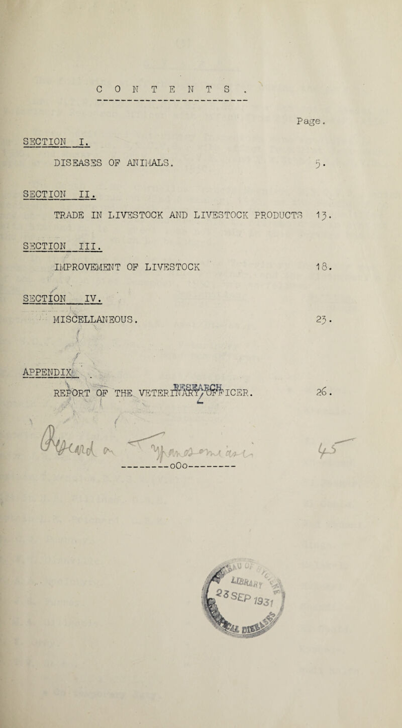 CONTENTS Page. SECTION JL DISEASES OP ANIMALS. 5. SECTION_II. TRADE IN LIVESTOCK AND LIVESTOCK PRODUCTS IS. SECTION III. IMPROVEMENT OP LIVESTOCK ' 18. SECTION IV. MISCELLANEOUS. APPENDIX REPORT OP THE VETER rICER. f 0O0
