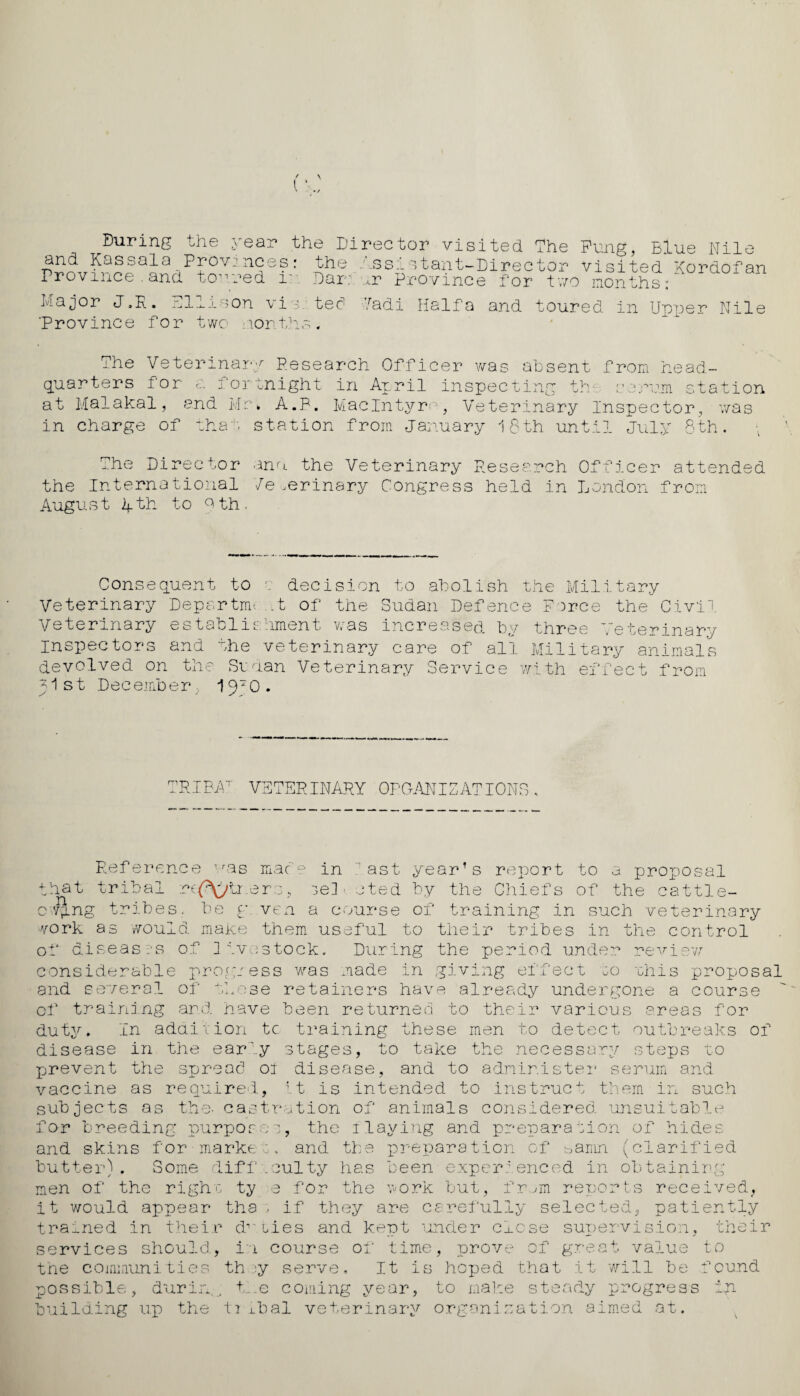 During and Kassala Province.and Major J.R. E ‘Province for the year the Director visited The Fung, Blue Nile Provinces: the Assistant-Director visited Kordofan toured in Dar: u Province for two months: llison vi r tec1 two months * Tadi Haifa and toured in Upper Nile The Veterinary Pesearch Officer was absent from head¬ quarters for a fortnight in April inspecting th serum station at Malakal, and Mr, A.P. MacIntyre, Veterinary Inspector, was in charge of that station from January 18th until July 8th. The Director the International August 4th to Qth. ana the Veterinary Research Officer attended 7e .erinary Congress held In London from Consequent to \ decision to abolish the Military Veterinary Department of the Sudan Defence F )rce the Civil Veterinary establishment was increased by three Veterinary Inspectors and the veterinary care of all Military animals devolved on the Sudan Veterinary Service with effect from J1 s t Dec ember 19*0. TRIBAr VETERINARY ORGANIZATIONS Reference that trioai as mace in  ast year’s report to a proposal ibal rc(\>tr.erc, ie] ■ cted by the Chiefs of the cattle- cyyng tribes, be g ven a course of training in such veterinary work as would make them useful to their tribes in the control of diseases of livestock. During the period under review considerable progress was made in giving effect co rhis proposal and several of these retainers have already undergone a course of training and have been returned to their various areas for duty. In addition tc training these men to detect outbreaks of disease in the eariy stages, to take the necessary steps to prevent the spread ol disease, and to administer serum and vaccine as required, it is intended to instruct them in such subjects as the- castration of animals considered, unsuitable for breeding purposes, the ilaying and preparation of hides and the preparation of banm (clarified and skins for marke butter). Some difficulty has been experienced in obtainin men of the righo ty e for the work but, fr m reports received, O it would appear tha , if they are carefully selected, patiently trained in their duties and kept under close supervision, their services should, in course of time, prove of great value to i will be found the communities they serve. It is hoped that possible, durin , the coming year, to make steady progress In building up the ti ibal veterinary organisation aimed at.