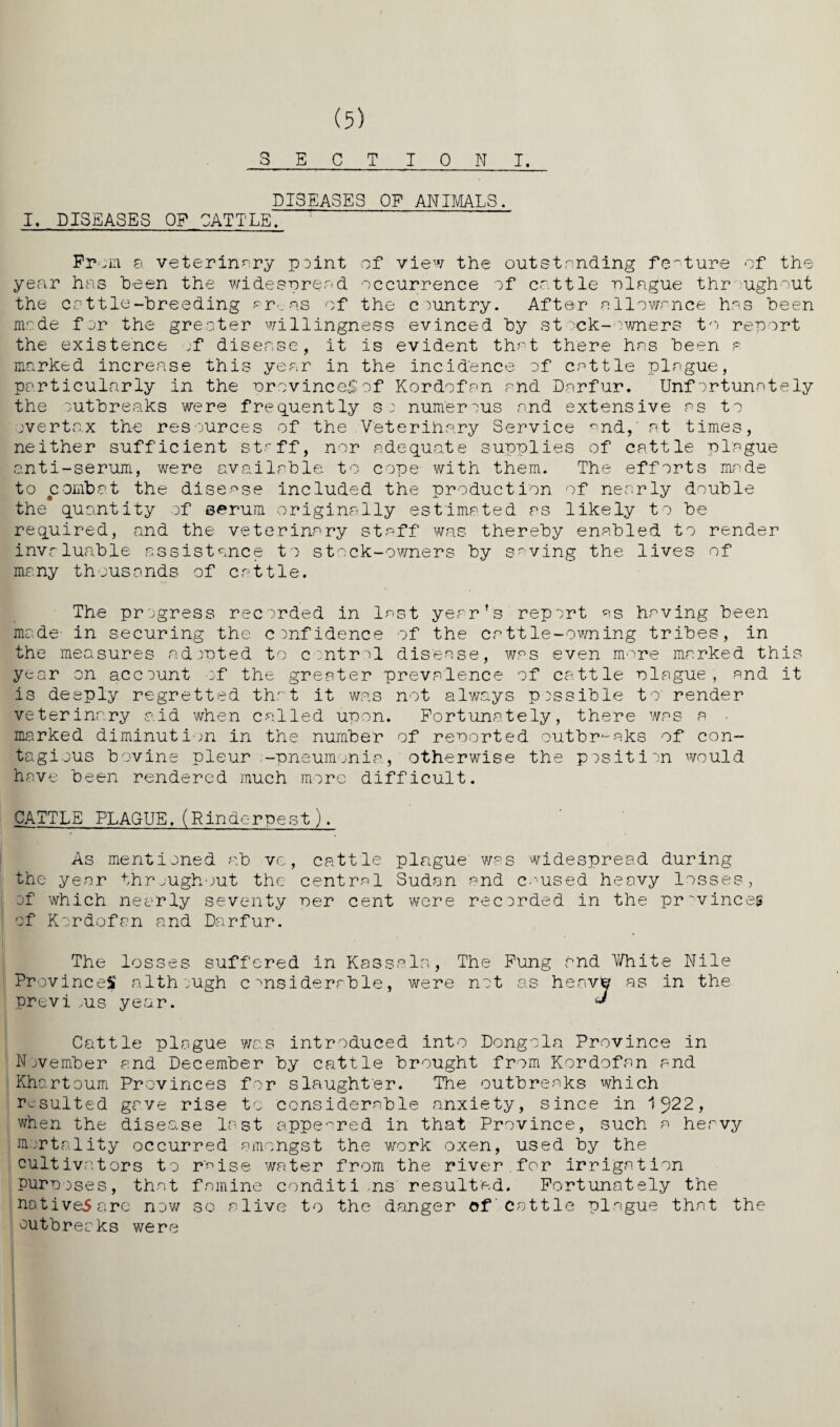 S E C T TONI. DISEASES OF ANIMALS. I. DISEASES OP CATTLE, Prom 8. veterinary point of view the outstending feature of the year has been the widespread occurrence of cattle plague throughout the cattle-breeding ar-_as of the country. After allowance has been made for the greater willingness evinced by stock-owners to report the existence ;f disease, it is evident that there has been a marked increase this year in the incidence of cattle plague, particularly in the provinces of Kordofan and Darfur. Unfortunately the outbreaks were frequently so numerous and extensive as to overtax the resources of the Veterinary Service and,' at times, neither sufficient staff, nor adequate supplies of cattle plague anti-serum, were available to cope with them. The efforts made to combat the disease included the production of nearly double the quantity of serum originally estimated as likely to be required, and the veterinary staff was thereby enabled to render invaluable assistance to stock-owners by saving the lives of many thousands of cattle. The progress recorded in last year’s report as having been made- in securing the confidence of the cattle-owning tribes, in the measures adopted to control disease, was even more marked this year on account of the greater prevalence of cattle plague, and it is deeply regretted that it was not always possible to' render veterinary aid when called upon. Fortunately, there was a - marked diminution in the number of reported outbreaks of con¬ tagious bovine pleur -pneumonia, otherwise the position would have been rendered much more difficult. CATTLE PLAGUE.(Rinderpest), As mentioned ab ve, cattle plague' was widespread during the year throughout the central Sudan and caused heavy losses, of which nearly seventy Per cent were recorded in the provinces of Kordofan and Darfur. The losses suffered in Kassels, The Fung and White Nile Provinces although considerable, were not as heaver as in the previ ,us year. * Cattle plague was introduced into Dongola Province in November and December by cattle brought from Kordofan and Khartoum Provinces for slaughter. The outbreaks which resulted gave rise to considerable anxiety, since in 15)22, when the disease last appeared in that Province, such a heavy mortality occurred amongst the work oxen, used by the cultivators to r'^ise water from the river for irrigation purposes, that famine conditions' resulted. Fortunately the natives arc now so alive to the danger of Cattle plague that the outbreaks were