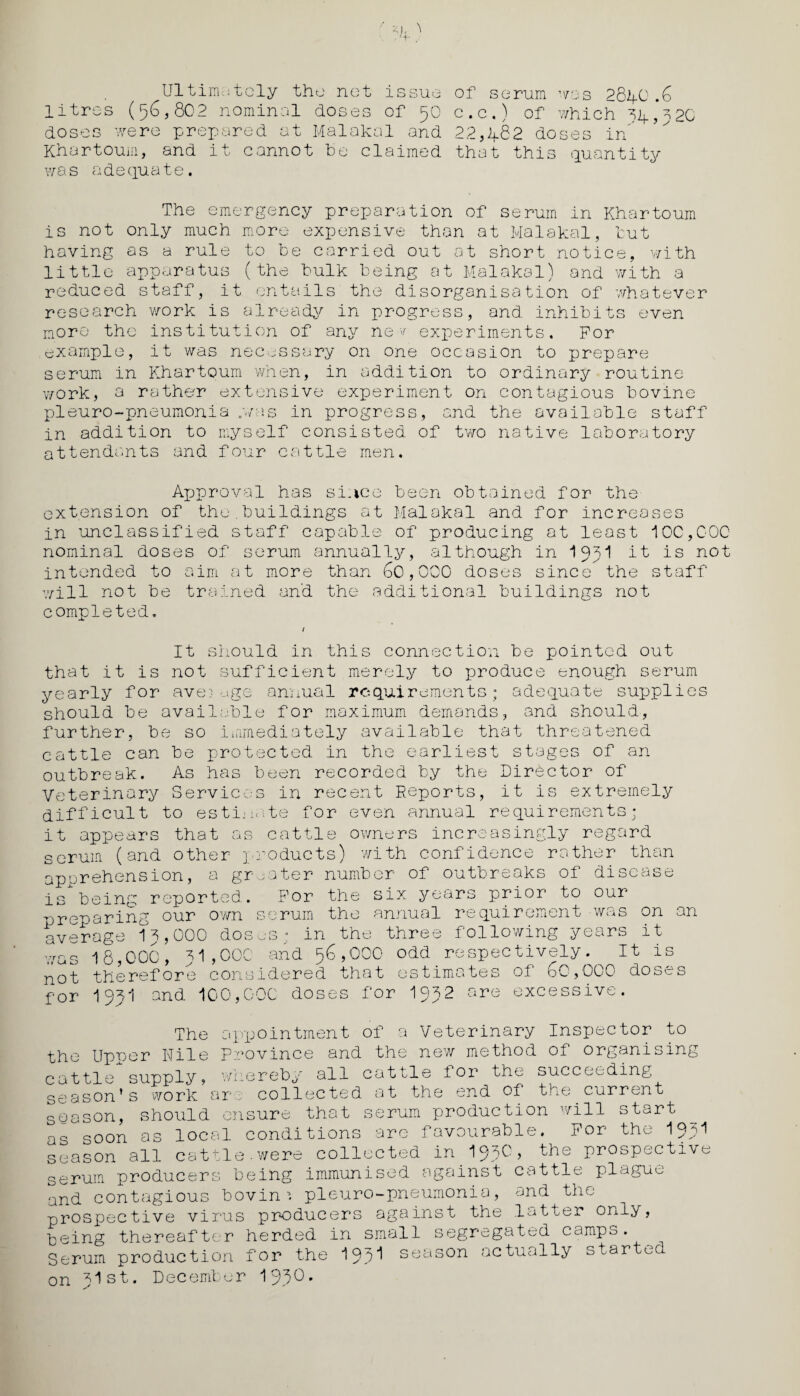 Ultimately the net issue litres (56,802 nominal doses of 50 doses were prepared at Malakal and Khartoum, and it cannot he claimed was adequate. of serum was 28lfO .6 c.c.) of which 14 020 22,h82 doses in that this quantity The emergency preparation of serum in Khartoum is not only much more expensive than at Malakal, tut having as a rule to he carried out at short notice, with little apparatus (the bulk being at Malakal) and with a reduced staff, it entails the disorganisation of whatever research work is already in progress, and inhibits even more the institution of any nev experiments. For example, it was necessary on one occasion to prepare serum in Khartoum when, in addition to ordinary routine work, a rather extensive experiment on contagious bovine pieuro-pneumonia .was in progress, and the available staff in addition to myself consisted of two native laboratory attendants and four cattle men. Approval has si.ice been obtained for the extension of the.buildings at Malakal and for increases in unclassified staff capable of producing at least 100,000 nominal doses of serum annually, although in I95I it is not intended to aim at more than 60,000 doses since the staff will not be trained and the additional buildings not completed. It should in this connection be pointed out that it is not sufficient merely to produce enough serum yearly for average annual requirements; adequate supplies should be available for maximum demands, and should, further, be so immediately available that threatened cattle can be protected in the earliest stages of an outbreak. As has been recorded by the Director of Veterinary Services in recent Reports, it is extremely difficult to estimate for even annual requirements; it appears that as cattle owners increasingly regard serum (and other products) with confidence rather than apprehension, a greater number of outbreaks of disease is being reported. For the six years prior to our preparing our own serum the annual requirement was on an average 15,000 dosus; in the three following years it was 18,000, 51,000 and 56,000 odd respectively. It is not therefore considered that estimates of 60,000 doses for I9SI and 100,000 doses for I952 are excessive. The appointment of a Veterinary Inspector to the Upper Kile Province and the new method of organising cattle supply, whereby all cattle for the succeeding season’s work are collected at the end of the current season, should ensure that serum production will start as soon as local conditions are favourable. For the I95I season all cattle.were collected in.l^O, the prospective serum producers being immunised against cattle plague and contagious bovine pleuro-pneumonia, and the prospective virus producers against the latter only, being thereafter herded in small segregated campo. Serum production for the 195^ season actually started on fist. December IJJO.