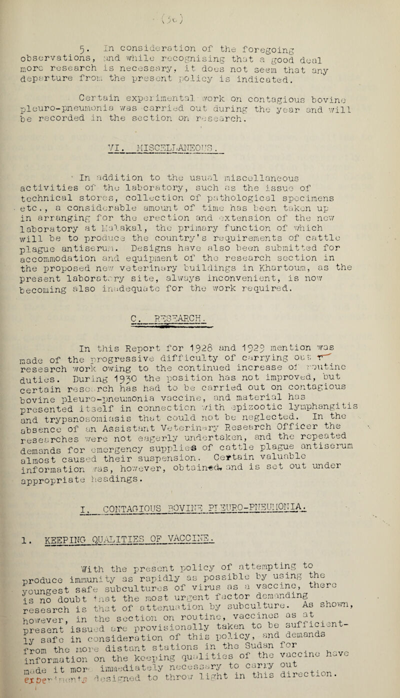 \ J u J 5. In consideration of the foregoing observations, and while recognising that a good deal more research is necessary, it does not seem that any departure from the present policy is indicated. Certain experimental - work, on contagious pieuro-pneumonia was carried out during the year be recorded in the section on research. bovine and will VI. MISCELLANEOUS ■ In addition to the usual miscellaneous activities of the laboratory, such as the issue of technical stores, collection of pathological specimens etc., a considerable amount of time has been taken up- in arranging for the erection and extension of the new laboratory at Kalakal, the primary function of which will be to produce the country’s requirements of cattle plague antiserum. Designs have also been submitted for accommodation and equipment of the research section in the proposed new veterinary buildings in Khartoum, as the present laboratory site, always inconvenient, is now becoming also inadequate for the work required. C. RESEARCH. In this Report for 1928 and 192$ mention was made of the progressive difficulty of carrying out research work owing to the continued increase of routine duties. During 19JO the position has not improved, but certain research has had to be carried out on contagious bovine pleuro-pneumonia vaccine, and material has presented itself in connection with epizootic lymphangitis and trypanosomiasis that could not be neglected. In the absence of an Assistant Veterinary Research Officer the researches were not eagerly undertaken, and the repeated demands for emergency supplies of cattle plague antiserum almost caused their suspension. Certain valuable information was, however, obtained* and is set out under appropriate headings. CONTAGIOUS BOVINE PTEURO-PNEUMONIA^ KEEPING QUALITIES OP VACCINE, With the present policy of attempting to -produce immunity as rapidly as possible by using the voungest safe subcultures of virus as a vaccine, there is no doubt that the most urgent factor demanding research is that of attenuation by subculture. ^ As shown, however, in the section on routine, vaccines as at present issued are provisionally taken to be suf.ici^ ly safe in consideration of this policy, and^demando from the more distant stations in_the Sudan information on the keeping qualities of the m<->de it mor- immediately necessary to carry have ejcoc -1 on d esi PTi.ec i to throw light in thi for vaccine out direction.