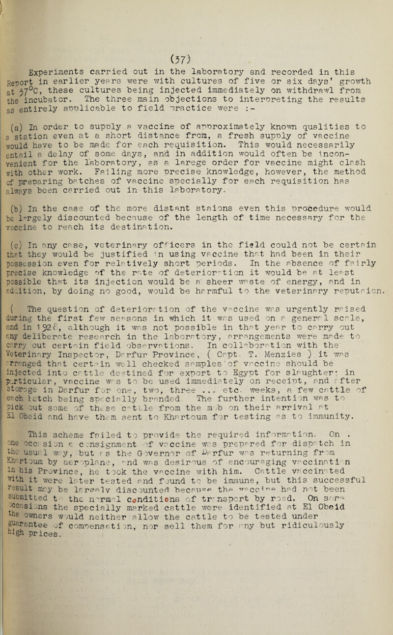 Experiments carried out in the laboratory and recorded in this Report in earlier years were with cultures of five or six days’ growth at r7°C, these cultures being injected immediately on withdrawl from the incubator. The three main objections to interpreting the results as entirely applicable to field practice were : - (a) In order to supply a vaccine of approximately known qualities to a station even at a short distance from, a fresh supply of vaccine would have to be ma.de for each requisition. This would necessarily entail a delay of some days, and in addition would often be incon¬ venient for the laboratory, as a larege order for vaccine might clash with other work. Failing more precise knowledge, however, the method of preparing batches of vaccine specially for each requisition has always been carried out in this laboratory. (b) In the case of the more distant staions even this procedure would be largely discounted because of the length of time necessary for the vaccine to reach its destination. (c) In any case, veterinary officers in the field could not be certain that they would be justified n using vaccine that had been in their possession even for relatively short periods. In the absence of fairly precise knowledge of the rate of deterioration it would be at least possible that its injection would be a' sheer waste of energy, and in ndoition, by doing no good, would be harmful to the veterinary reputaion ( The question of deterioration of the vaccine was urgently raised during the first few seasons in which it was used on a general scale, and in 1J26, although it was not possible in that year to carry out any deliberate research in the laboratory, arrangements were made to carry out certain field observations. In collaboration with the' Veterinary Inspector, Darfur Province, ( Copt. T. Menzies } it was arranged that certain well checked samples'of vaccine should be injected into cattle destined for export to Egypt for slaughter* in particular, vaccine was to be used immediately on receipt, and after storage in Darfur for one, two, three ... etc. weeks, a few cattle of each latch being specially branded The further intention was to pick out some of these entile from the mob on their arrival at El Obeid and have them sent to Khartoum for testing as to immunity. This scheme failed to provide the required information. On . °ne occasion a consignment of vaccine was prepared for dispatch in the usual way, hut r s the Governor of Darfur was returning from Khartoum by aeroplane, -nd was. desirous of encouraging vaccination in his Province, he took the vaccine with him. Cattle vaccinated with it were later tested and found to he immune, but this successful result may be largely discounted becau0'pi tha irocc^riQ had not been submitted t- the normal conditions of trrnsport by road. On so occasions the specially marked cattle were identified at El Obeid Ke owners would neither allow the cattle to he tested under guarantee of compensation, nor sell them for any hut ridiculously hlgh prices.