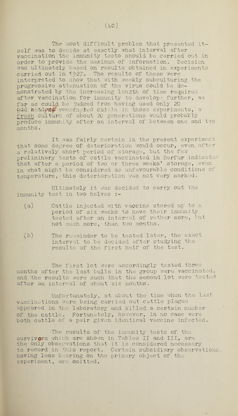 The most difficult problem that presented it¬ self was to decide at exactly what interval after vaccination the immunity tests should be carried out in order to provide the maximum of information. Decision was ultimately based on results obtained in experiments carried out in ^927* The results of these were interpreted to show that with weekly subculturing the progressive attenuation of the virus could be de¬ monstrated by the increasing length of time required after vaccination for immunity to develop* further, as far as could b odd- Jne&& fresh culture of ty produce months. h a adyjQ iji v oc c d! n e t e d about after immun judged from having used only 2G cat yle in those experiments, a 20 generations would probably an interval of between one and two It was fairly certain in the present experiment that some degree of deterioration would occur, even after a relatively short period of storage, but the few preliminary tests of cattle vaccinated in Darfur indicated that after a period of two or three weeks’ storage, even in what might be considered as unfavourable conditions of temperature, this deterioration was not very marked. Ultimately it was decid.ed to carry out the immunity test in two halves :- (a) Cattle injected with vaccine stored up to a period of six weeks to have their immunity tested after an interval of rather more, but not much more, than two months. (b) The remainder to be tested later, the exact interval to be decided after studying the results of the first half of the test. The first lot were accordingly tested three months after the last bulls in the group were vaccinated, and the results were such that the second lot were tested after an interval of about six months. Unfortunately, at about the time when the last vaccinations were being carried out cattle plague appeared in the laboratory and killed a certain number of the cattle. Fortunately, however, in no case were both cattle of a pair given identical vaccine infected. The results of the immunity tests of the survivors -which are shown in Tables II and III, are the only observations that it is considered necessary to record in this report. Certain subsidiary observations, having less bearing on the primary object of the experiment, are omitted.