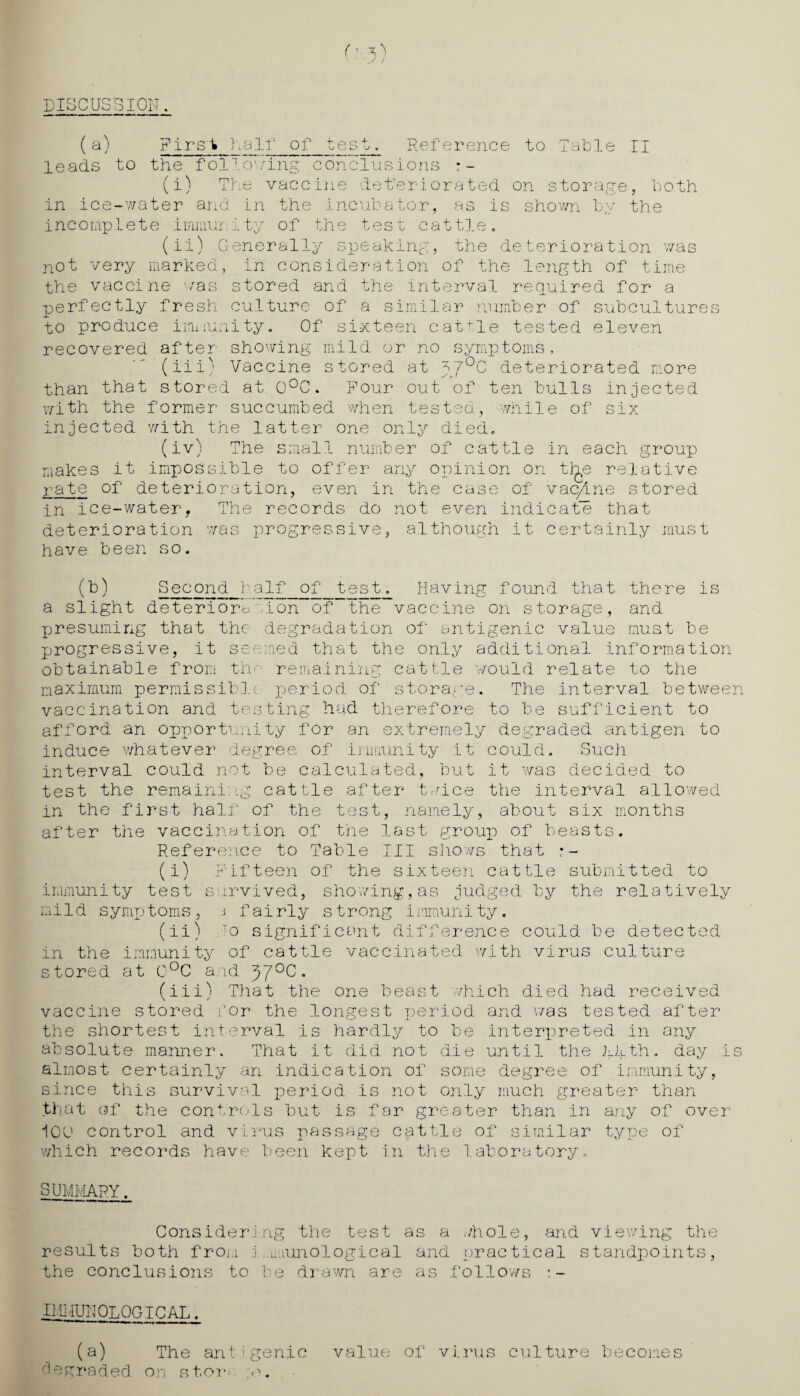 DISCUS'S ION. ('■ '• * ' J j (a) First half of test. Reference to Table II leads to the following conclusions •- (i) The vaccine det’eriorated on storage, both in ice-water and in the incubator, as is shov/n by the incomplete immunity of the test cattle, (ii) Generally speaking, the deterioration was not very marked, in consideration of the length of time the vaccine was stored and the interval required for a perfectly fresh culture of a similar number of subcultures to produce immunity. Of sixteen cattle tested eleven recovered after showing mild or no symptoms, (iii) Vaccine stored at g'7°c deteriorated more than that stored at 0°C. Four out of ten bulls injected with the former succumbed when tested, while of six injected with the latter one only died, (iv) The small number of cattle in each group makes it impossible to offer any opinion on tlje relative rate of deterioration, even in the case of vac/me stored in ice-watery The records do not even indicate that deterioration was progressive, although it certainly must have been so. (b) Second half of test. Having found that there is a slight deterioration of the vaccine on storage, and presuming that the degradation of antigenic value must be progressive, it seemed that the only additional information obtainable from the remaining cattle would relate to the maximum permissible period of storage. The interval between vaccination and testing had therefore to be sufficient to afford an opportunity for an extremely degraded antigen to induce whatever degree, of immunity it could. Such interval could not be calculated, but it was decided to test the remaining cattle after twice the interval allowed in the first half of the test, namely, about six months after the vaccination of the last group of beasts. Reference to Table III shows that •- (i) Fifteen of the sixteen cattle submitted to immunity test survived, showing,as judged by the relatively mi 1 d symptoms , a f ai rly s trong irnmuni ty. (ii) To significant difference could be detected in the immunity of cattle vaccinated with virus culture stored at 0°C and C. (iii) That the one beast which died had received vaccine stored for the longest period and was tested after the shortest interval is hardly to be interpreted in any absolute manner. That it did not die until the kkth. day is almost certainly an indication of some degree of immunity, since this survival period is not only much greater than that of the controls but is for greater than in any of over 100 control and virus passage cattle of similar type of which records have been kept in the laboratory. SUMMARY. Considering the test as a .'/hole, mid viewing the results both from j .mrunological and practical standpoints, the conclusions to be drawn are as follows IMMUNOLOGICAL. (a) The antigenic value of virus culture becomes degraded, on star ;<w