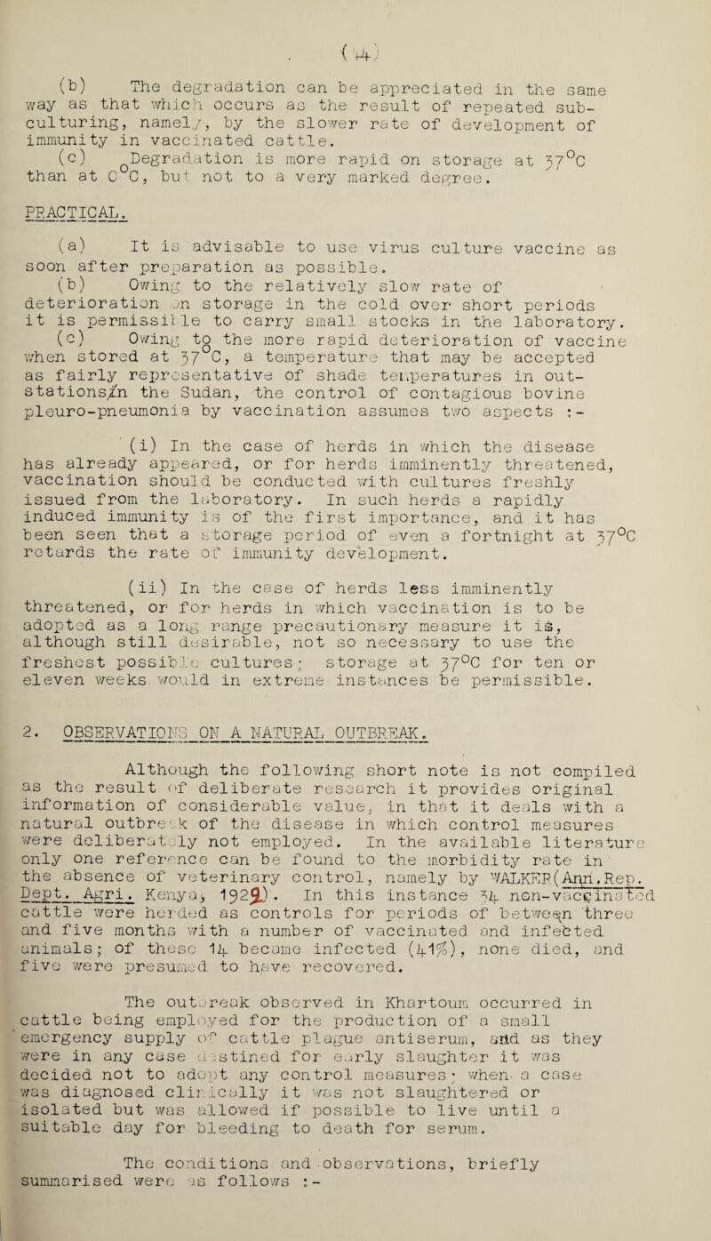 (b) The degradation can he appreciated in the same way as that which occurs as the result of repeated sub¬ culturing, namely, by the slower rate of development of immunity in vaccinated cattle. (c) Degradation is more rapid on storage at 370C than at 0°C, but not to a very marked degree. PRACTICAL. (a) It is advisable to use virus culture vaccine as soon after preparation as possible. (b) Owing to the relatively slow rate of deterioration on storage in the cold over short periods it is permissible to carry small stocks in the laboratory. (c) Owing to the more rapid deterioration of vaccine when stored at 37 C, a temperature that may be accepted as fairly representative of shade temperatures in out- stations/n the Sudan, the control of contagious bovine pieuro-pneumonia by vaccination assumes two aspects (i) In the case of herds in which the disease has already appeared, or for herds imminently threatened, vaccination should be conducted with cultures freshly issued from the laboratory. In such herds a rapidly induced immunity is of the first importance, and it has been seen that a storage period of even a fortnight at 37°C retards the rate of immunity development. (ii) In the case of herds less imminently threatened, or for herds in which vaccination is to be adopted as a long range precautionary measure it is, although still desirable, not so necessary to use the freshest possible cultures; storage at 370C for ten or eleven weeks would in extreme instances be permissible. 2. OBSERVATIONS ON A NATURAL OUTBREAK. Although the following short note is not compiled as the result of deliberate research it provides original information of considerable value, in that it deals with a natural outbreak of the disease in which control measures were deliberately not employed. In the available literature only one reference can be found to the morbidity rate in' the absence of veterinary control, namely by WALKER(Ann.Rep, Dept. Agri. Kenya;, 192$.) • In this instance 74. non-vaccina tod cattle were herded as controls for periods of between three and five months with a number of vaccinated and infefeted animals; of these Ik became infected (k1%), none died, and five were presumed to have recovered. The outbreak observed in Khartoum occurred in cattle being employed for the production of a small emergency supply of cattle plague antiserum, arid as they were in any case d ;stined for early slaughter it was decided not to adopt any control measures; when- a case 'was diagnosed clinically it 'was not slaughtered or isolated but was allowed if possible to live until a suitable day for bleeding to death for serum. The conditions and ■ observations, briefly summarised were as follows