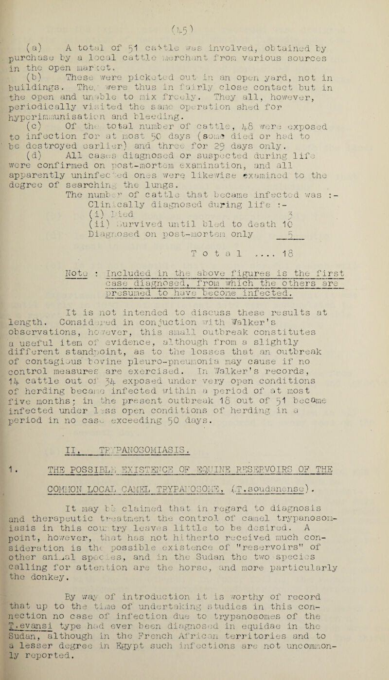 (a) A total of 51 cattle ./as involved, obtained by purchase by a local cattle merchant from various sources in the open liiariot. (b) These were picketed out in an open yard, not in buildings. The. were thus in fairly close contact but in the open and unable to mix freely. They all, however, periodically visited the same operation shad for hyperimmunisation and bleeding. (c) Of the.1 total number of cattle, 48 were exposed to infection for at most fC days (some died or had to be destroyed earlier) and three for 20 days only. (d) All cases diagnosed or suspected during life were confirmed on post-mortem examination, and all apparently uninfected ones were likewise examined to the degree of searching the lungs. The number of cattle that became infected was :- Clinically diagnosed during life :- (i) Pied t (ii) Survived until bled, to death 10 Diagnosed on post-mortem only R Total .... 18 Note * Included in the above figures is the first case diagnosed,_from which the others are presumed to have become infected. It is not intended to discuss these results at length. Considered in conduction with Walker’s observations, however, this small outbreak constitutes a useful item of evidence, although from a slightly different standpoint, as to the losses that an outbreak of contagious bovine pleuro-pneumonia may cause if no control measures are exercised. In Walker’s records, 11l cattle out of tit exposed under very open conditions of herding became infected within a x^c^iod of at most five months; in the jjresent outbreak 18 out of pi became infected under less open conditions of herding in a period in no case exceeding 50 days. II. TRYPANOSOMIASIS . 1 . THE POSSIBLE EXISTENCE OF EQUINE RESERVOIRS OF THE COMMON LOCAL CL TRYPAJ 'OSOCm _T. soudanense) It may be claimed that in regard to diagnosis and therapeutic treatment the control of camel trypanosom¬ iasis in this country leaves little to be desired. A point, however, that h sideration is the poss other animal spec .es, as not hitherto received much con- ible existence of ”reservoirs” of and in the Sudan the two species calling for attention are the horse, and more particularly the donkey. By wa;y of introduction it is worthy of record that up to the time of undertaking studies in this con¬ nection no case of infection due to trypanosomes of the T ■ evansi type had ever been diagnosed in equidae in the Sudan, although in the French African territories and to a lesser degree in Egypt such infections are not uncommon¬ ly reported.