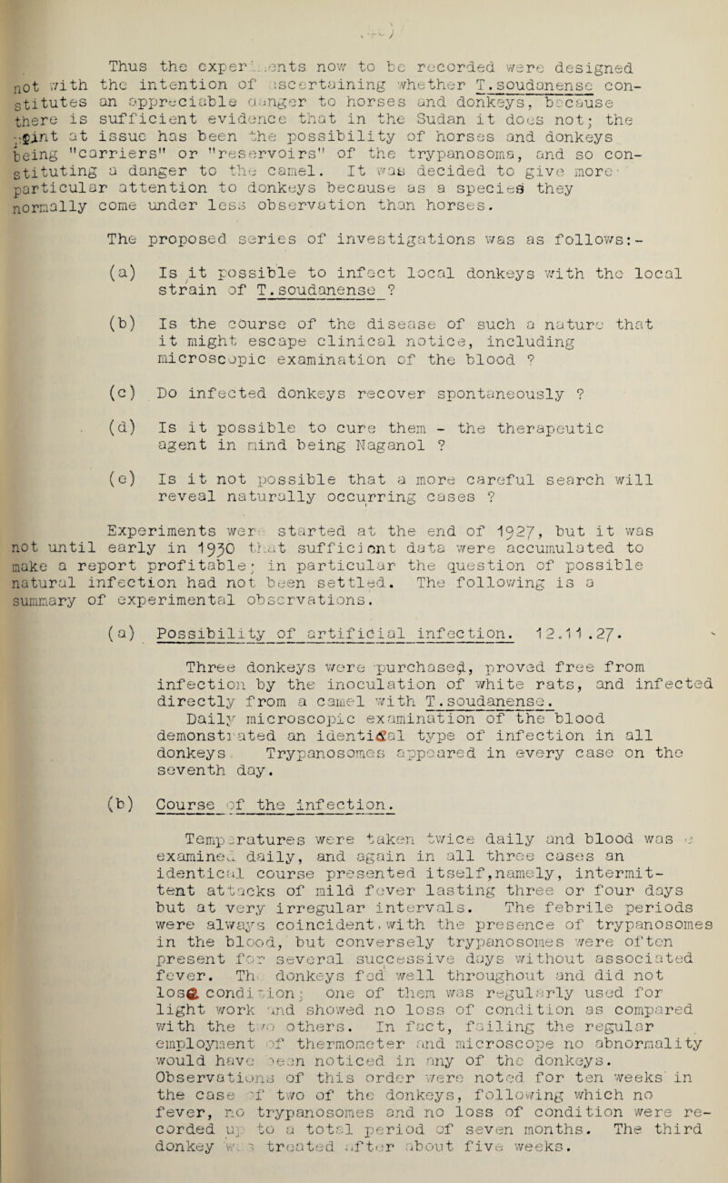 Thus the exper t ients now to be recorded were designed not with the intention of iscertaining whether T.soudanense con¬ stitutes an appreciable clanger to horses and donkeys, because there is sufficient evidence that in the Sudan it does not; the ,$.int at issue has been the possibility of horses and donkeys being carriers” or ’’reservoirs of the trypanosoma, and so con¬ stituting a danger to the camel. It was decided to give more ■ particular attention to donkeys because as a species they normally come under less observation than horses. The proposed series of investigations was as follows:- (a) Is it possible to infect local donkeys with the local strain of T.soudanense ? (b) Is the course of the disease of such a nature that it might escape clinical notice, including microscopic examination of the blood 9 (c) Do infected donkeys recover spontaneously ? (d) Is it possible to cure them - the therapeutic agent in mind being Naganol ? (e) Is it not possible that a more careful search will reveal naturally occurring cases ? Experiments wer- started at the end of 192J, but it was not until early in that sufficient data were accumulated to make a report profitable; in particular the question of possible natural infection had not been settled. The following is a summary of experimental observations. (a) Possibility of artificial infection. 12.11.2J. Three donkeys were ’purchased, proved free from infection by the inoculation of white rats, and infected directly from a camel with T♦soudanense. Daily microscopic examination of the blood demonstrated an identical type of infection in all donkeys. Trypanosomes appeared in every case on the seventh day. (b) Course of the infection. Temperatures were taken twice daily and blood was e examined daily, and again in all three cases an identical course presented itself,namely, intermit¬ tent attacks of mild fever lasting three or four days but at very irregular intervals. The febrile periods were always coincident,with the presence of trypanosomes in the blood, but conversely trypanosomes were often present for several successive days without associated fever. Th-. donkeys fed well throughout and did not los& condicion : one of them was regularly used for light work and showed no loss of condition as compared with the two others. In fact, failing the regular employment of thermometer and microscope no abnormality would have been noticed in any of the donkeys. Observations of this order 'were noted for ten weeks' in the case 'f two of the donkeys, following which no fever, no trypanosomes and no loss of condition were re¬ corded up to a total period of seven months. The third donkey w. 3 treated after about five weeks.