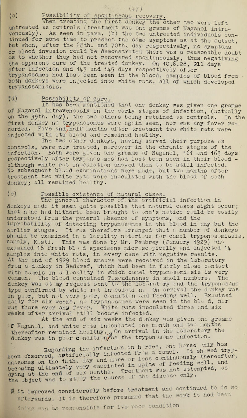 ( + / ) (c) Possibility of spontaneous recovery. When treating the first donkey”the“other two were left untreated as controls (treatment was one gramme of Naganol intra¬ venously). As seen in para, (b) the two untreated individuals con¬ tinued for some time to present the same symptoms as at the outset, but when, after the 68th. and 70th.. day respectively, no symptoms or blood invasion could be demonstrated there was a reasonable doubt as to whether they had not recovered spontaneously, thus negativing the apparent cure of the treated donkey. On 10.6.28, 211 days after infection and Ik? and Ik5 days respectively after trypanosomes had last been seen in the blood, samples of blood from • both donkeys were injected into white rats, all of which developed trypanosomiasis. (d) Possibility of cure. It has been mentioned that one donkey was given one gramme of Naganol intravenously in the early stages of infection, (actually on the 59th. day), the two others being retained as controls. In the first donkey no trypanosomes were again seen, nor was any fever re¬ corded. Five and/half months after treatment two white rats were injected with its blood and remained healthy. The two other donkeys, having served their purpose as controls, were now treated, moreover in the chronic stages of the infection. Both were given one gramme of Naganol, l6l and 16? days respectively after trypanosomes had last been seen in their blood - although white rat inoculation showed them to be still infected. No subsequent blood examinations were made, but two months after treatment two white rats were inoculated with the blood of each donkey; all remained healthy. (e) Possible existence of natural cases. The general character of the artificial infection in donkeys made it seem quite possible that notural cases might occur; that nme had hitherta been brought to »me' s notice could be easily understood from the general absence of symptoms, and the improbability of detecting trypanosomes in the blood in any but the earlier stages. It was therefore arranged that a number of donkeys should be examined in a locality notorious for camel trypanosomiasis, namely, Kosti. This was done by Mr. Peubrey (January 1929) who examined 18 fresh bl->.,d specimens microscopically and injected Ik samples into white rats, in ‘every case with negative results. At the end of 1929 blood smears were received in the laboratory from a donkey in Gedaref, which had been in fairly close contact with camels in a locality in which camel trypanosomiasis is very common. The blo^d contained T.soudanense in small numbers. The donkey was at my request sent to th“l kb oratory and the trypanosome type confirmed by white rat inoculation. On arrival the donkey was in p.^jr, but not very poor, condition and feeding well. Examined daily for six weeks, no trypanosomes were seen in the bio d, ncr was thore ever any fever. White rats inoculated three and six weeks after arrival still became infected. At the end of six weeks the d mkey was given one gramme f Naganol, and white rats inoculated one month and two months thereafter remained healthy, w On arrival in the laboratory the donkey was in poor c WU OJ.-X _L V ui 1U V. a. ~ >ndition/Tis the trypanosome infection. ,, rr, -n -i n h rses one horse 'nly has Regarding the infection in h - . , _ It shcwod tryp- been observed, artificially infe c c mtinuously thereafter, anosomes on the lifth. day and 11 j . f peeding well, and beeJning ultimately very eiiacx*rte s n ,t attempted, as dying at the end of six disease the object was to study only. 0 It improved considerably before treatment arc continued to afterwards. It is therefore presumed that tne work i a ed¬ ible for its poor condition ooinn /.ras on y- tr\ o - on: