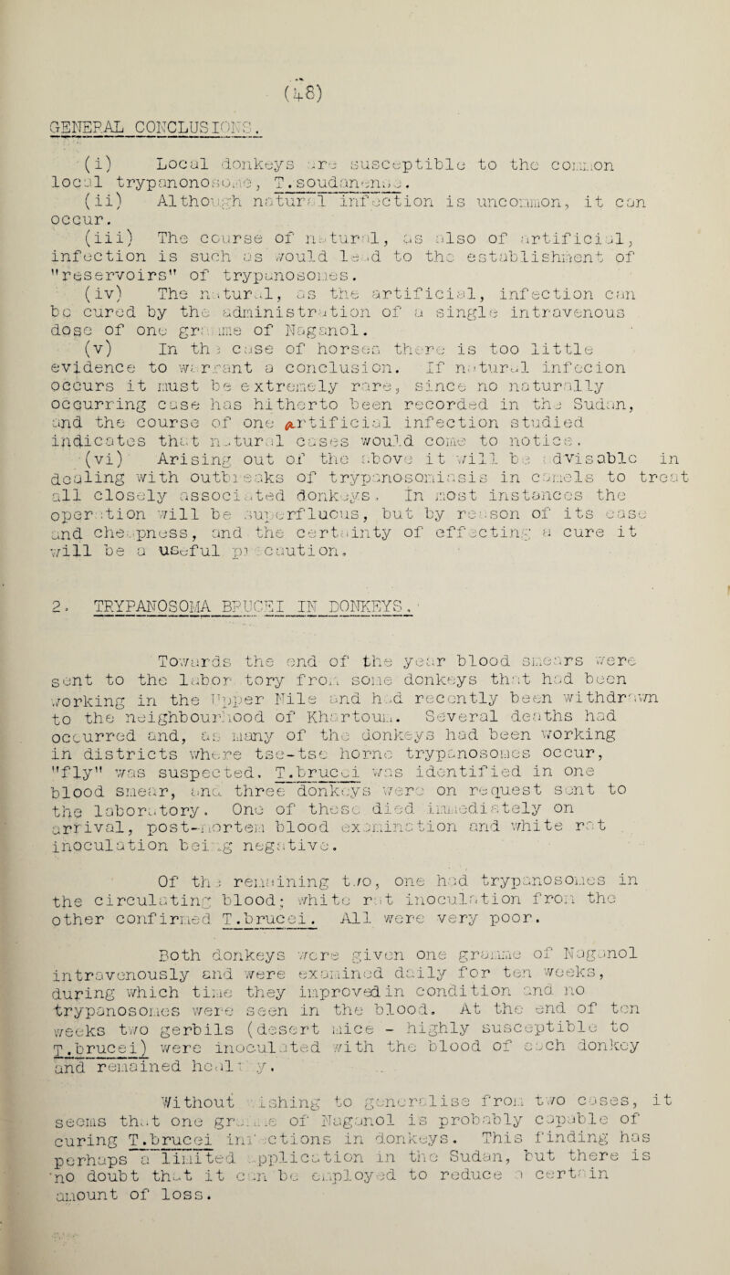 GENERAL CONCLUSIONS. (i) Local donkeys are susceptible to the common local t ryp an ono s o'uie , T . soudan mm. (ii) Although natural infection is uncommon, it can occur. (iii) The course of natural, as also of artificial, infection is such as would la >d to the establishment of reservoirs1? of trypanosomes. (iv) The natural, as the artificial, infection can bo cured by the administration of a single intravenous dose of one gramme of Naganol. (v) In th 3 case of horses there is too little evidence to warrant a conclusion. If natural infecion occurs it must be extremely rare, since no naturally occurring case has hitherto been recorded in the Sudan, and the course of one artificial infection studied indicates that natural cases would come to notice, (viV Arising out of the above it will be dvisable in dealing with outbreaks of t ry p anos on i a sis in camels to trea all closely associated donkeys. In most instances the oper :tion will be superfluous, but by reason of its ease and cheapness, and the certainty of effecting a cure it will be a useful p? caution. 2, TRYPANOSOMA BRUCEI IN DONKEYS Towards the end of the year blood smears were sent to the labor tory from some donkeys that had been working in the Upper File and had recently been withdrawn to the neighbourhood of Khartoum. Several deaths had occurred and, as many of the donkeys had been working in districts where tse-tse home trypanosomes occur, fly was suspected, T.brucci was identified in one blood smear, and three donkeys were on request sent to the laboratory. One of these died .immediately on arrival, post-mortem blood examination and white rat inoculation bei.ug negative Of the remaining too, one had trypanosomes in the circulating blood; white rat inoculation from other confirmed T.brucei. All were very poor. the Both donkeys were given one gramme of Naganol intravenously and were examined daily for ten weeks, during which time they improved in condition and no trypanosomes were seen in the blood. At the end of ten weeks two gerbils (desert mice - highly susceptible to T.brucei) were inoculated with the blood of each donkey and*-remained heal! y. As ° ner-alise from two cases, it Without ashing to seems that one grmme of Naganol is probably capable of curing T .brucei ini' ctions in donkeys. This finding has perhaps a limited .pplieation in the Sudan, but there is 'no doubt that it can be employed to reduce a certain amount of loss.