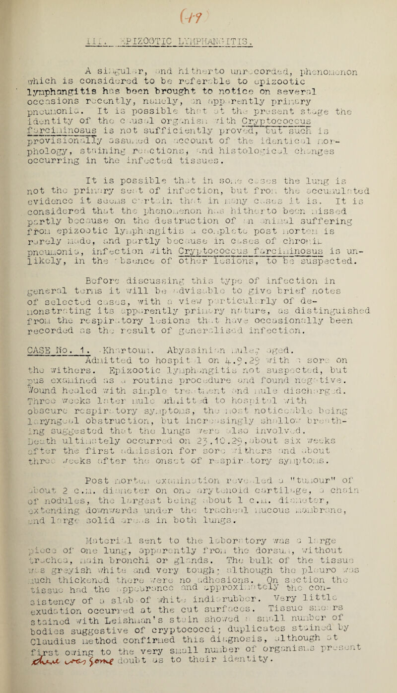 EPIZOOTIC LYMPHANGITIS A si: igul >r, ;md hi therto unrecorded, phenomenon which is considered to be referable to epizootic lymphangitis has boon brought to notice on several occasions recently, namely, an -apparently primary pneumonia. It is possible that at the present stage the identity of the Causal organism with Cryptococcus farciliinosus is not sufficiently proved, but such is provisionally assumed on account of the identical mor¬ phology, staining reactions * and histological changes occurring in the infected tissues. It is possible that in some c~ses the not the primary seat of infection, but from the evidence it scorns curtain that in many cases it lung is accumulated is.. It is considered that the phenomenon has hitherto been missed partly because on the destruction of n animal suffering from epizootic lymphangitis a complete post mortem is rarely made, and partly because in Cases of chronic pneumonia, infection with Cryptococcus farciminosus is un¬ likely, in the rbsence of other lesions, to be suspected. Before disous sing this 4-' fTH of infection in general terms it will be advisable to give brief notes of selected cases, with a vie w particularly of de¬ monstrating its apparently primary nature, as distinguished from the respiratory lesions that have occasionally been recorded as the result of generalised infection. CASE lfo . 1 . ■ Khnrtouii, Abyssini an mule;; aged. Admitted to ho spit 1 on L.g.23' v/ith > sore on the withers. Epizootic lymphangitis not suspected, but pus examined as a routine procedure and found negative. Jj J. Wound healed with simple treatment and mule discharged. Three weeks later mule admitt -d to hospital with obscure respir; tory sy..iptons, the most no ticcabl la.ryngeal obstruction, but incr nsingly shall as ing suggested that the lungs /ere also involved. Death ultimately occurred on 2^.10.29,about six o being breath- weeks after the first admission for sore withers three weeks after the onset of respir .tory and about symptoms. n f. e x c i 1.1 i n a t i o n rev e.. 1 e d a tumour of j chain Post nor-juj about 2 c.m. diameter on one arytenoid cartilage, of nodules, the largest being about 1 c.m. diameter, extending downwards under the tracheal mucous membrane, and large solid areas in both lungs. pie Material sent to the laboratory was ce of one lung, apparently from the dorsum greyish v/hite and very tough; although the pi euro ; large without trachea, main bronchi or glands. The bulk of the tissue we i _ much thickened there were no adhesions., On section the tissue had the ..ppeurance and approxi;.* t^l^ the con¬ sistency of a slab of white indiarubber. Very little exudation occurred at the cut surfaces. Tissue sue: rs stainad with LeishuanT s stain showed t snail number of bodies suggestive of cryptococci; duplicates stained by Claudius method confirmed this diagnosis, although at first owing to the very small number of organisms prase doubt as to their identity. nt