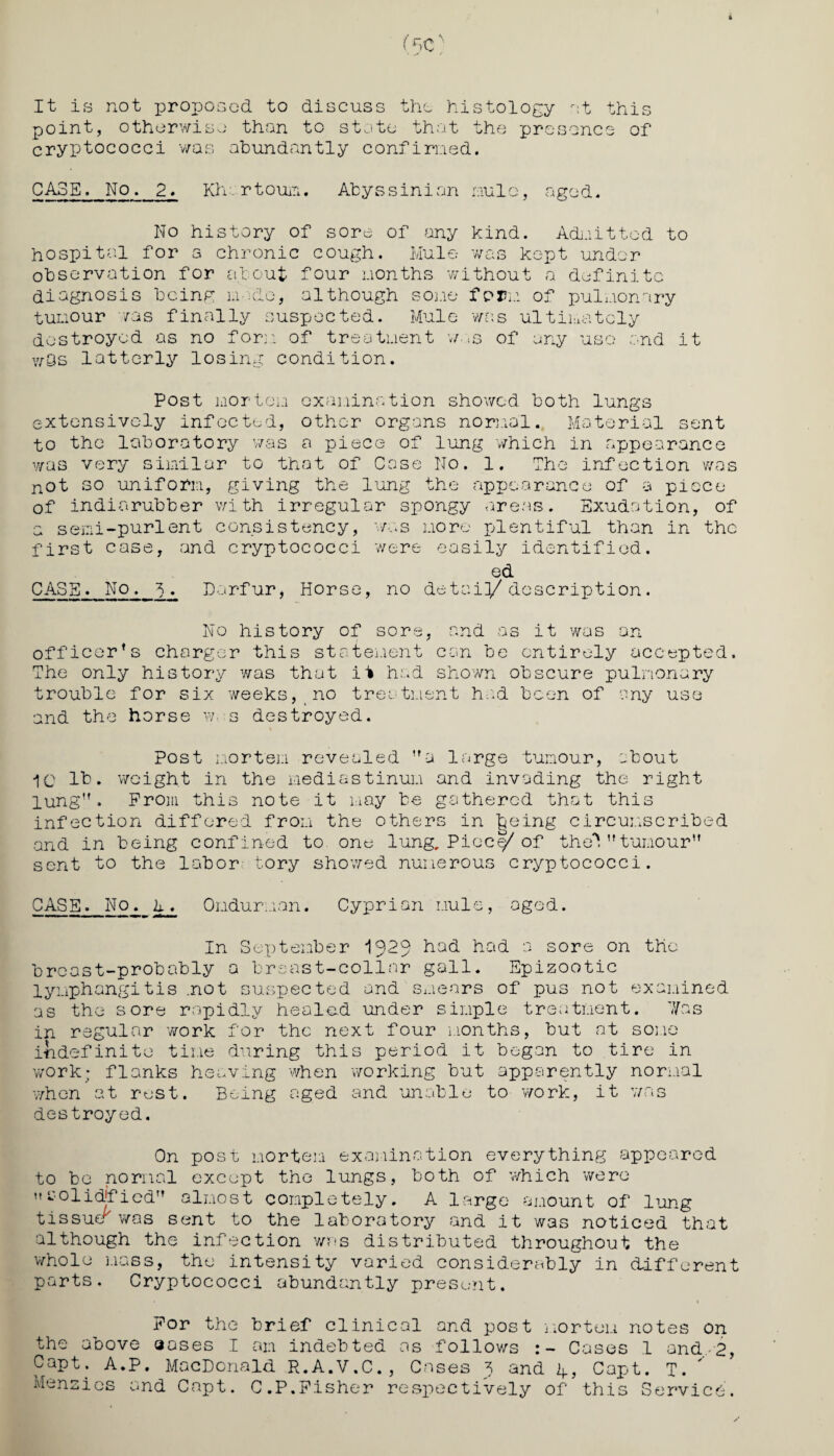 It is not proposed to discuss the histology at this point, otherwise than to state that the presence of cryptococci was abundantly confirmed. CA3E. No. 2. Khartoum. Abyssinian mule, aged. No history of sore of any kind. Admitted to hospital for a chronic cough. Mule was kept under observation for about four months without a definite diagnosis being mode, although some form of pulmonary tumour was finally suspected. Mule was ultimately destroyed as no form of treatment w- is of any uso and it vrSs latterly losing condition. Post mortem examination showed both lungs extensively infoctad, other organs normal. Material sent to the laboratory was a piece of lung which in appearance was very similar to that of Case No. 1. The infection was not so uniform, giving the lung the appearance of a piece of indiarubber with irregular spongy areas. Exudation, of a semi-purlent consistency, was more plentiful than in the first case, and cryptococci were easily identified. ed CASE. No. 5. Darfur, Horse, no detai]/ description. No history of sore, and as it was an officer’s charger this statement can be entirely accepted. The only history was that it had shown obscure pulmonary trouble for six weeks, no treatment had been of any use and the horse w s destroyed. post mortem revealed a large tumour, about 10 It. weight in the mediastinum and invading the right lung”. Prom this note it may be gathered that this infection differed from the others in fceing circumscribed and in being confined to one lung. Piccy of theV* tumour sent to the labor tory showed numerous cryptococci. CASE. No. A. Omdurman. Cyprian mule, aged. In September I923 had had a sore on the brcast-probably a breast-collar gall. Epizootic lymphangitis .not suspected and smears of pus not examined as the sore rapidly healed under simple treatment. Xas in regular work for the next four months, but at some indefinite time during this period it began to tire in work; flanks heaving when working but apparently normal when at rest. Being aged and unable to work, it was destroyed. On post mortem examination everything appeared to be normal except tho lungs, both of which were solidified almost completely. A large amount of lung t is suer was sent to the laboratory and it was noticed that although the infection was distributed throughout the whole mass, the intensity varied considerably in different parts. Cryptococci abundantly present. For the brief clinical and post the above aoses I am indebted as follows : Capt. A.P. MacDonald R.A.V.C., Cases 3 and Menzies and Capt. C.P.Fisher respectively mortem notes on - Cases 1 and 2, A, Capt. T. of this Service.